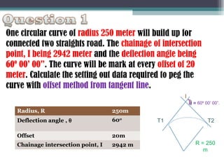 One circular curve of radius 250 meter will build up for
connected two straights road. The chainage of intersection
point, I being 2942 meter and the deflection angle being
60º 00’ 00”. The curve will be mark at every offset of 20
meter. Calculate the setting out data required to peg the
curve with offset method from tangent line.
I
θ = 60º 00’ 00”.

Radius, R

250m

Deflection angle , θ

600

Offset

20m

Chainage intersection point, I

2942 m

T1

T2

R = 250
m

 