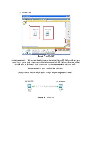 b. Melalui PDU

Gambar 7 : Melalui PDU
Langkahnya adalah…(1) klik icon surat pada tanda surat disebelah kanan. (2) klik laptop 1 yang akan
menandakan adanya surat yang menempel pada laptop tersebut… (3) klik laptop 2 dan perhatikan
pada (4) point no 4 dibawah, yang menandakan terhubung dengan keterangan successful…
Semoga bermanfaat guys, tunggu artikel berikutnya…
Sebagai latihan, cobalah design sebuah jaringan dengan design seperti berikut…

Gambar 8 : Latihan Soal

 