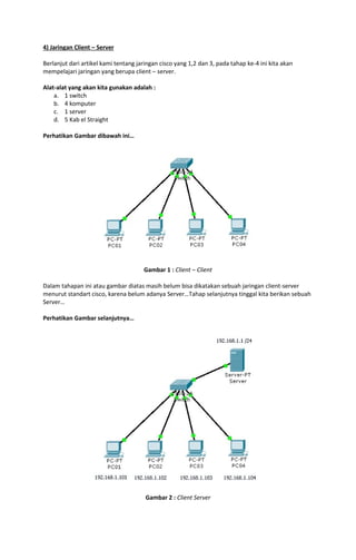 4) Jaringan Client – Server
Berlanjut dari artikel kami tentang jaringan cisco yang 1,2 dan 3, pada tahap ke-4 ini kita akan
mempelajari jaringan yang berupa client – server.
Alat-alat yang akan kita gunakan adalah :
a. 1 switch
b. 4 komputer
c. 1 server
d. 5 Kab el Straight
Perhatikan Gambar dibawah ini…

Gambar 1 : Client – Client
Dalam tahapan ini atau gambar diatas masih belum bisa dikatakan sebuah jaringan client-server
menurut standart cisco, karena belum adanya Server…Tahap selanjutnya tinggal kita berikan sebuah
Server…
Perhatikan Gambar selanjutnya…

Gambar 2 : Client Server

 