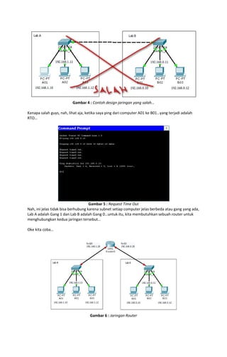 Gambar 4 : Contoh design jaringan yang salah…
Kenapa salah guys, nah, lihat aja, ketika saya ping dari computer A01 ke B01…yang terjadi adalah
RTO…

Gambar 5 : Request Time Out
Nah, ini jelas tidak bisa berhubung karena subnet setiap computer jelas berbeda atau gang yang ada,
Lab A adalah Gang 1 dan Lab B adalah Gang 0…untuk itu, kita membutuhkan sebuah router untuk
menghubungkan kedua jaringan tersebut…
Oke kita coba…

Gambar 6 : Jaringan Router

 