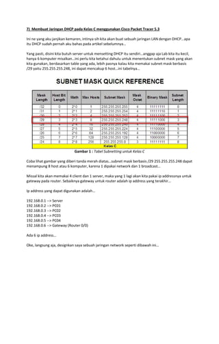 7) Membuat Jaringan DHCP pada Kelas C menggunakan Cisco Packet Tracer 5.3
Ini ne yang aku janjikan kemaren, intinya sih kita akan buat sebuah jaringan LAN dengan DHCP…apa
itu DHCP sudah pernah aku bahas pada artikel sebelumnya…
Yang pasti, disini kita butuh server untuk mensetting DHCP itu sendiri…anggap aja Lab kita itu kecil,
hanya 6 komputer misalkan…ini perlu kita ketahui dahulu untuk menentukan subnet mask yang akan
kita gunakan, berdasarkan table yang ada, lebih pasnya kalau kita memakai subnet mask berbasis
/29 yaitu 255.255.255.248, ini dapat mencakup 6 host…ini tabelnya…

Gambar 1 : Tabel Subnetting untuk Kelas C
Coba lihat gambar yang diberi tanda merah diatas…subnet mask berbasis /29 255.255.255.248 dapat
menampung 8 host atau 6 komputer, karena 1 dipakai network dan 1 broadcast…
Missal kita akan memakai 4 client dan 1 server, maka yang 1 lagi akan kita pakai ip addressnya untuk
gateway pada router. Sebaiknya gateway untuk router adalah ip address yang terakhir…
Ip address yang dapat digunakan adalah…
192.168.0.1 --> Server
192.168.0.2 --> PC01
192.168.0.3 --> PC02
192.168.0.4 --> PC03
192.168.0.5 --> PC04
192.168.0.6 --> Gateway (Router 0/0)
Ada 6 ip address…
Oke, langsung aja, designkan saya sebuah jaringan network seperti dibawah ini…

 