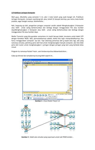 1) Praktikum Jaringan Komputer
Wah guys, dikuliahku yang semester 5 ini, ada 1 mata kuliah yang asyik banget sih, Praktikum
Jaringan Komputer, lumayan nyambung lah, plus, kuliah S1 banyak teorinya, pas nemu mata kuliah
praktek, seger banget rasanya. Hehehehehe…
Nah, langsung aja dah, pengertian jaringan computer sendiri adalah Menghubungkan 2 Komputer
atau lebih untuk saling berkomunikasi dan berbagi dengan menggunakan File atau Sumber
dayaMenghubungkan 2 Komputer atau lebih untuk saling berkomunikasi dan berbagi dengan
menggunakan File atau Sumber daya.
Media Transmisi yang kita gunakan sementara ini masih berupa kabel, terutama untuk kabel UTP
dengan Konektor RG45. Nah, permasalahannya adalah, ketika kita ingin mempraktekkannya, kita
harus menggunakan computer. Iya kan. Tapi sekarang jamannya dah g kayak dulu lagi, ada yang
namanya simulasi, jadi kita g perlu beli hub untuk menghubungkan banyak computer, dan kita tidak
perlu beli router untuk menghubungkan 1 jaringan dengan jaringan yang laen yang berbeda kelas
missal.
Program itu namanya Packet Tracer…versi terbarunya bisa didownload disini…
Coba aja diinstal dan tampilannya kurang lebih seperti ini…

Gambar 1 : Cisco Packet Tracer 5.3

Gambar 2 : Salah satu simulasi yang saya buat untuk Lab PIKMI Jember…

 