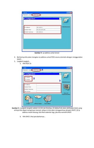 Gambar 4 : ip address untuk Server
4. Berikutnya kita akan mengatur ip address untuk PC01 secara otomatis dengan menggunakan
DHCP…
5. Langkah-langkah…
a. Klik PC01 2x

Gambar 5 : Langkah-langkah adalah (1) klik tab Desktop, (2) default dia akan aktif pada Static yang
artinya kita dapat mengisinya manual, tahap ini kita akan menggantinya dengan DHCP, (3) ip
address masih kosong, kita lihat sebentar lagi, jika kita memilih DHCP.
b. Klik DHCP, lihat perubahannya…

 