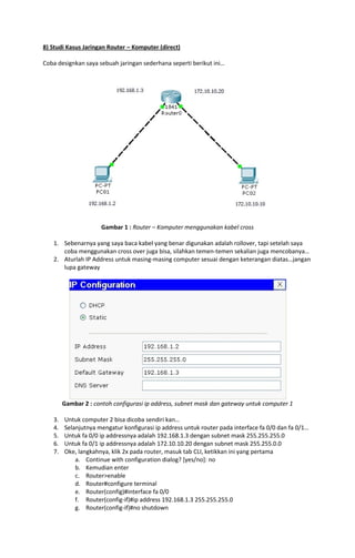 8) Studi Kasus Jaringan Router – Komputer (direct)
Coba designkan saya sebuah jaringan sederhana seperti berikut ini…

Gambar 1 : Router – Komputer menggunakan kabel cross
1. Sebenarnya yang saya baca kabel yang benar digunakan adalah rollover, tapi setelah saya
coba menggunakan cross over juga bisa, silahkan temen-temen sekalian juga mencobanya…
2. Aturlah IP Address untuk masing-masing computer sesuai dengan keterangan diatas…jangan
lupa gateway

Gambar 2 : contoh configurasi ip address, subnet mask dan gateway untuk computer 1
3.
4.
5.
6.
7.

Untuk computer 2 bisa dicoba sendiri kan…
Selanjutnya mengatur konfigurasi ip address untuk router pada interface fa 0/0 dan fa 0/1…
Untuk fa 0/0 ip addressnya adalah 192.168.1.3 dengan subnet mask 255.255.255.0
Untuk fa 0/1 ip addressnya adalah 172.10.10.20 dengan subnet mask 255.255.0.0
Oke, langkahnya, klik 2x pada router, masuk tab CLI, ketikkan ini yang pertama
a. Continue with configuration dialog? [yes/no]: no
b. Kemudian enter
c. Router>enable
d. Router#configure terminal
e. Router(config)#interface fa 0/0
f. Router(config-if)#ip address 192.168.1.3 255.255.255.0
g. Router(config-if)#no shutdown

 
