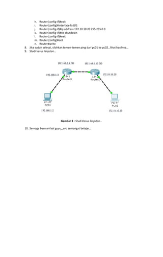 h. Router(config-if)#exit
i. Router(config)#interface fa 0/1
j. Router(config-if)#ip address 172.10.10.20 255.255.0.0
k. Router(config-if)#no shutdown
l. Router(config-if)#exit
m. Router(config)#exit
n. Router#write
8. Jika sudah selesai, silahkan temen-temen ping dari pc01 ke pc02…lihat hasilnya…
9. Studi kasus lanjutan…

Gambar 3 : Studi Kasus lanjutan…
10. Semoga bermanfaat guys,,,ayo semangat belajar…

 