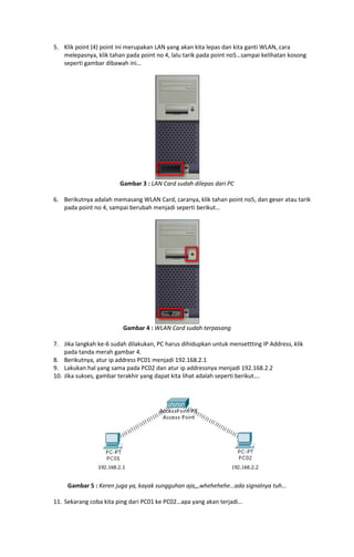 5. Klik point (4) point ini merupakan LAN yang akan kita lepas dan kita ganti WLAN, cara
melepasnya, klik tahan pada point no 4, lalu tarik pada point no5…sampai kelihatan kosong
seperti gambar dibawah ini…

Gambar 3 : LAN Card sudah dilepas dari PC
6. Berikutnya adalah memasang WLAN Card, caranya, klik tahan point no5, dan geser atau tarik
pada point no 4, sampai berubah menjadi seperti berikut…

Gambar 4 : WLAN Card sudah terpasang
7. Jika langkah ke-6 sudah dilakukan, PC harus dihidupkan untuk mensettting IP Address, klik
pada tanda merah gambar 4.
8. Berikutnya, atur ip address PC01 menjadi 192.168.2.1
9. Lakukan hal yang sama pada PC02 dan atur ip addressnya menjadi 192.168.2.2
10. Jika sukses, gambar terakhir yang dapat kita lihat adalah seperti berikut….

Gambar 5 : Keren juga ya, kayak sungguhan aja,,,whehehehe…ada signalnya tuh…
11. Sekarang coba kita ping dari PC01 ke PC02…apa yang akan terjadi…

 