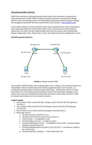 10) Studi Kasus EIGRP…(2 Router)
EIGRP (Enhanced Interior Gateway Routing Protocol) adalah Cisco proprietary routing protocol
loosely berdasarkan asli IGRP. EIGRP merupakan lanjutan jarak-vector routing protocol, dengan
optimasi untuk meminimalkan kedua rute ketidakstabilan yang timbul setelah perubahan topologi,
serta penggunaan bandwidth dan proses power dalam router. [Sumber : www.wikipedia.com]
Intinya adalah, ketika kita membuat sebuah jaringan kelas yang berbeda atau subnet yang berbeda,
akan sangat jelas bahwa kita membutuhkan sebuah router, pada kasus-kasus dan pembahasan
sebelumnya, kita sudah mencoba menghubungkan kelas-kelas dan subnet-subnet yang berbeda
dengan menggunakan router, tetapi hanya 1 router, nah, bagaimana jika kita menggunakan 2 router.
Perhatikan gambar berikut ini :

Gambar 1 : Design Jaringan EIGRP
Intinya adalah, EIGRP berfungsi untuk menghubungkan router 1 dengan router yang lain dengan cara
mengenalkan network-network pada setiap interface yang berada pada router itu sendiri…ya,
kurang lebihnya kayak pengaturan gateway pada setiap PC gitu….pembahasan network ini sendiri
yang sedikit rumit, disini langsung saja saya pilihkan contoh kasus yang mudah, sedangkan untuk
network, akan saya coba membahasnya pada artikel selanjutnya, intinya alamat network itu tidak
bias dipakai pada jaringan sama halnya seperti broadcast…
Langkah-langkah :
1. Atur ip address PC01 menjadi 192.168.1.2 dengan subnet mask 255.255.255.0 gateway
192.168.1.3
2. Atur ip address PC02 menjadi 172.10.10.10 dengan subnet mask 255.255.0.0 gateway
172.10.10.20
3. Klik 2x router dan atur setiap interfacenya dengan masuk pada tab CLI…
4. Misal pada router 0 :
a. Jika ada pertanyaan awal ketik ‘no’ aja
b. Kemudian Enter dan Enter sampai muncul seperti ini…
c. Router>enable --> ‘mengaktifkan router’
d. Router#configure terminal --> ‘configurasi router’
e. Router(config)#interface fa 0/0 --> ‘mengaktifkan ethernet 0/0’ – sesuaikan dengan
pengaturan awal 0/0 atau 0/1’
f. Router(config-if)#ip address 192.168.1.3 255.255.255.0 --> ‘memberikan ip address
dan subnet mask’
g. Router(config-if)#no shutdown --> ‘router tidak boleh mati’

 