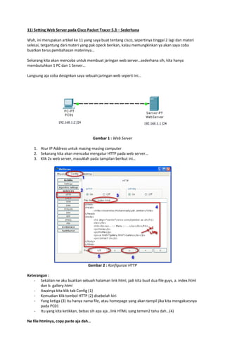 11) Setting Web Server pada Cisco Packet Tracer 5.3 – Sederhana
Wah, ini merupakan artikel ke 11 yang saya buat tentang cisco, sepertinya tinggal 2 lagi dan materi
selesai, tergantung dari materi yang pak opeck berikan, kalau memungkinkan ya akan saya coba
buatkan terus pembahasan materinya…
Sekarang kita akan mencoba untuk membuat jaringan web server…sederhana sih, kita hanya
membutuhkan 1 PC dan 1 Server…
Langsung aja coba designkan saya sebuah jaringan web seperti ini…

Gambar 1 : Web Server
1. Atur IP Address untuk masing-masing computer
2. Sekarang kita akan mencoba mengatur HTTP pada web server…
3. Klik 2x web server, masuklah pada tampilan berikut ini…

Gambar 2 : Konfigurasi HTTP
Keterangan :
- Sekalian ne aku buatkan sebuah halaman link html, jadi kita buat dua file guys, a. index.html
dan b. gallery.html
- Awalnya kita klik tab Config (1)
- Kemudian klik tombol HTTP (2) disebelah kiri
- Yang ketiga (3) itu hanya nama file, atau homepage yang akan tampil jika kita mengaksesnya
pada PC01
- Itu yang kita ketikkan, bebas sih apa aja…link HTML yang temen2 tahu dah…(4)
Ne file htmlnya, copy paste aja dah…

 