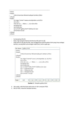 -------------------------------------------------------------------------------------------------<html>
--<head>
-<title>Universitas Muhammadiyyah Jember</title>
--</head>
--<body>
-<h1 align="center">www.unmuhjember.ac.id</h1>
-<hr></hr>
-<h3><b><u>...::: Menu :::...</u></b></h3>
-<p>Home</p>
-<p>Profile</p>
-<p><a href="gallery.html">Gallery</a></p>
-<p>Contact Us</p>
--</body>
--</html>
----------------------------------------------------------------------------------------------------

Itu banyaknya file (5)
Kalau ingin pergi ke halaman berikutnya klik point no (6)
Pada point no (6) jika kita klik, saya menggantinya jadi file gallery.html yang isinya sebagai
berikut,,,kurang lebih sama dengan index.html, cumin copas aja…

Gambar 3 : Tampilan gallery.html
4. Jika sudah, coba kita buka web server ini dari computer PC01
5. Klik 2x PC01, masuk ke tampilan berikut…

 