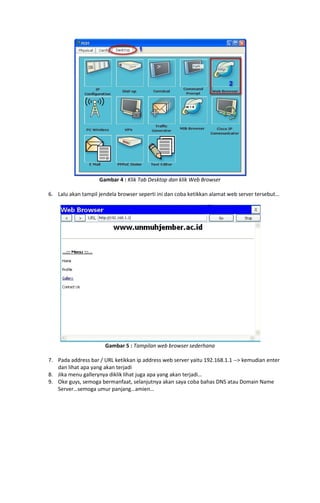 Gambar 4 : Klik Tab Desktop dan klik Web Browser
6. Lalu akan tampil jendela browser seperti ini dan coba ketikkan alamat web server tersebut…

Gambar 5 : Tampilan web browser sederhana
7. Pada address bar / URL ketikkan ip address web server yaitu 192.168.1.1 --> kemudian enter
dan lihat apa yang akan terjadi
8. Jika menu gallerynya diklik lihat juga apa yang akan terjadi…
9. Oke guys, semoga bermanfaat, selanjutnya akan saya coba bahas DNS atau Domain Name
Server…semoga umur panjang…amien…

 