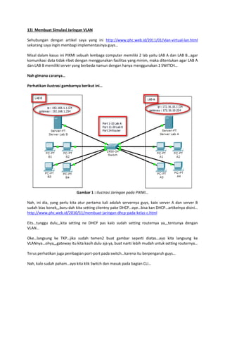 13) Membuat Simulasi Jaringan VLAN
Sehubungan dengan artikel saya yang ini http://www.phc.web.id/2011/01/vlan-virtual-lan.html
sekarang saya ingin membagi implementasinya guys…
Misal dalam kasus ini PIKMI sebuah lembaga computer memiliki 2 lab yaitu LAB A dan LAB B…agar
komunikasi data tidak ribet dengan menggunakan fasilitas yang minim, maka ditentukan agar LAB A
dan LAB B memiliki server yang berbeda namun dengan hanya menggunakan 1 SWITCH…
Nah gimana caranya…
Perhatikan ilustrasi gambarnya berikut ini…

Gambar 1 : Ilustrasi Jaringan pada PIKMI…
Nah, ini dia, yang perlu kita atur pertama kali adalah servernya guys, kalo server A dan server B
sudah bias konek,,,baru dah kita setting clientny pake DHCP…oye…bisa kan DHCP…artikelnya disini…
http://www.phc.web.id/2010/11/membuat-jaringan-dhcp-pada-kelas-c.html
Eits…tunggu dulu,,,kita setting ne DHCP pas kalo sudah setting routernya ya,,,tentunya dengan
VLAN…
Oke…langsung ke TKP…jika sudah temen2 buat gambar seperti diatas…ayo kita langsung ke
VLANnya…ohya,,,gateway itu kita kasih dulu aja ya, buat nanti lebih mudah untuk setting routernya…
Terus perhatikan juga pembagian port-port pada switch…karena itu berpengaruh guys…
Nah, kalo sudah paham…ayo kita klik Switch dan masuk pada bagian CLI…

 