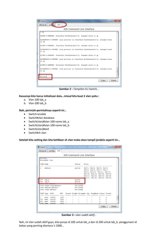 Gambar 2 : Tampilan CLI Switch…
Kasusnya kita harus initialisasi dulu…missal kita buat 2 vlan yaitu :
a. Vlan 100 lab_a
b. Vlan 200 lab_b
Nah, perintah-perintahnya seperti ini…
 Switch>enable
 Switch#vlan database
 Switch(vlan)#vlan 100 name lab_a
 Switch(vlan)#vlan 100 name lab_b
 Switch(vlan)#exit
 Switch#sh vlan
Setelah kita setting dan kita ketikkan sh vlan maka akan tampil jendela seperti ini…

Gambar 3 : vlan sudah aktif…
Nah, ini vlan sudah aktif guys, kita punya id 100 untuk lab_a dan id 200 untuk lab_b. penggunaan id
bebas yang penting diantara 1-1000…

 
