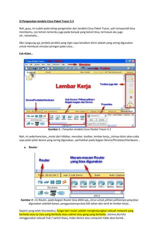 2) Pengenalan Jendela Cisco Paket Tracer 5.3
Nah, guys, ini sudah pada tahap pengenalan dari Jendela Cisco Paket Tracer, yah lumayanlah bisa
membantu, coz temen-temenku juga pada banyak yang belum bisa, termasuk aku juga
sih…hehehehe…
Oke Langsung aja, jendela-jendela yang ingin saya kenalkan disini adalah yang sering digunakan
untuk membuat simulasi jaringan pada cisco…
Cek Kidot…

Gambar 1 : Tampilan Jendela Cisco Packet Tracer 5.3
Nah, ini sederhana kan,,,mulai dari titlebar, menubar, toolbar, lembar kerja,,,intinya disini akan coba
saya pilah-pilah device yang sering digunakan…perhatikan pada bagian Device/Peralatan/Hardware…
a. Router

Gambar 2 : Ini Router, pada bagian Router bisa diklik aja,,,terus untuk pilihan-pilihannya yang bisa
digunakan sebelah kanan, penggunaannya bisa klik tahan dan tarik ke lembar kerja…
Seperti yang telah kita ketahui, fungsi dari router adalah menghubungkan sebuah network yang
berbeda atau ip class yang berbeda atau subnet atau gang yang berbeda…karena jika kita
menggunakan sebuah hub / switch biasa, maka device atau computer tidak akan konek…

 