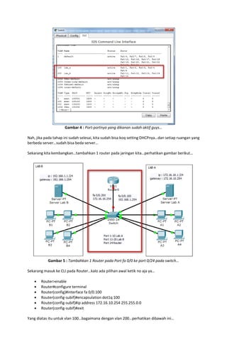 Gambar 4 : Port-portnya yang dikanan sudah aktif guys…
Nah, jika pada tahap ini sudah selesai, kita sudah bisa koq setting DHCPnya…dan setiap ruangan yang
berbeda server…sudah bisa beda server…
Sekarang kita kembangkan…tambahkan 1 router pada jaringan kita…perhatikan gambar berikut…

Gambar 5 : Tambahkan 1 Router pada Port fa 0/0 ke port 0/24 pada switch…
Sekarang masuk ke CLI pada Router…kalo ada pilihan awal ketik no aja ya…







Router>enable
Router#configure terminal
Router(config)#interface fa 0/0.100
Router(config-subif)#encapsulation dot1q 100
Router(config-subif)#ip address 172.16.10.254 255.255.0.0
Router(config-subif)#exit

Yang diatas itu untuk vlan 100…bagaimana dengan vlan 200…perhatikan dibawah ini…

 