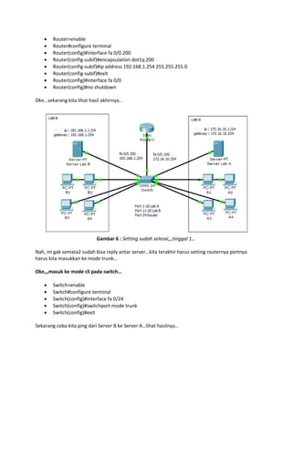 








Router>enable
Router#configure terminal
Router(config)#interface fa 0/0.200
Router(config-subif)#encapsulation dot1q 200
Router(config-subif)#ip address 192.168.1.254 255.255.255.0
Router(config-subif)#exit
Router(config)#interface fa 0/0
Router(config)#no shutdown

Oke…sekarang kita lihat hasil akhirnya…

Gambar 6 : Setting sudah selesai,,,tinggal 1…
Nah, ini gak semata2 sudah bisa reply antar server…kita terakhir harus setting routernya portnya
harus kita masukkan ke mode trunk…
Oke,,,masuk ke mode cli pada switch…






Switch>enable
Switch#configure terminal
Switch(config)#interface fa 0/24
Switch(config)#switchport mode trunk
Switch(config)#exit

Sekarang coba kita ping dari Server B ke Server A…lihat hasilnya…

 