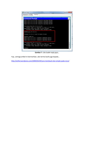 Gambar 7 : Dia Sudah reply guys…
Yup…semoga artikel ini bermanfaat…dan terima kasih juga kepada…
http://w3hol.wordpress.com/2009/03/29/cara-membuat-vlan-simple-pada-cisco/

 
