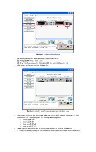 Gambar 3 : Pilihan-pilihan Router
-

(1) Awalnya kita harus mematikan router terlebih dahulu
(2) Pilih pada Modules – WIC-1ENET
(3) Drag Interface pada point (3) ke point (4) dan point (3) ke point (4)
Jika sudah, perhatikan gambar dibawah ini…

Gambar 4 : Router sudah terpasang dengan interface baru
-

-

Jika sudah, hidupkan lagi routernya, sekarang router telah memilik 4 interface (2 dari
defaultnya dan 2 dari yang baru kita pasang). Keterangannya
o Interface fa 0/0
o Interface fa 0/1
o Interface fa 0/0/0
o Interface fa 0/1/0
Sekarang kita akan mengatur ip addressnya, perhatikan ilustrasi dibawah ini…
4 Komputer akan dipasangkan berurutan dari interface fa 0/0 sampai interface fa 0/1/0

 