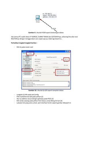 Gambar 9 : Aturlah PC04 seperti keterangan diatas
Jika semua PC sudah diatur IP ADRESS, SUBNET MASK dan GATEWAYnya, sekarang kita akan atur
ROUTERnya dengan menggunakan cara cepat saja ya, tidak lagi lewat CLI…
Perhatikan langkah-langkah berikut :
-

Klik 2x pada router cool

Gambar 10 : Aturlah fa 0/0 seperti tampilan diatas
-

Langkah (1) klik pada tab Config
Pilih FashEthernet 0/0 pada pilihan (2)
Atur ip address sesuai dengan gateway pada PC01 (3)
Klik tanda cawang pada pilihan Port Status untuk Meng On kan (4)
Lakukan hal yang sama untuk port interface fa 0/1 seperti gambar dibawah ini

 