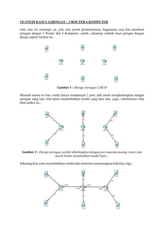 15) STUDI KASUS JARINGAN – 3 ROUTER 6 KOMPUTER
wah, mas ini semangat ya...yok, kita jawab pertanyaannya, bagaimana cara kita membuat
jaringan dengan 3 Router dan 6 Komputer...siplah...sekarang cobalah buat jaringan dengan
design seperti berikut ini...

Gambar 1 : Design Jaringan CISCO
Masalah utama ne kan, router hanya mempunyai 2 port, jadi untuk menghubungkan dengan
jaringan yang lain, kita harus menambahkan modul yang baru kan, yups...sebelumnya coba
lihat artikel ini...

Gambar 2 : Design jaringan setelah dihubungkan dengan port masing-masing router dan
masih belum ditambahkan modul baru...
Sekarang kita coba menambahkan modul dan mencoba memasangkan kabelnya lagi...

 
