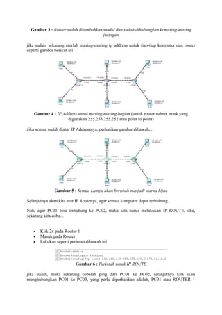 Gambar 3 : Router sudah ditambahkan modul dan sudah dihubungkan kemasing-masing
jaringan
jika sudah, sekarang aturlah masing-masing ip address untuk tiap-tiap komputer dan router
seperti gambar berikut ini

Gambar 4 : IP Address untuk masing-masing bagian (untuk router subnet mask yang
digunakan 255.255.255.252 atau point to point)
Jika semua sudah diatur IP Addressnya, perhatikan gambar dibawah,,,

Gambar 5 : Semua Lampu akan berubah menjadi warna hijau
Selanjutnya akan kita atur IP Routenya, agar semua komputer dapat terhubung...
Nah, agar PC01 bisa terhubung ke PC02, maka kita harus melakukan IP ROUTE, oke,
sekarang kita coba...




Klik 2x pada Router 1
Masuk pada Router
Lakukan seperti perintah dibawah ini

Gambar 6 : Perintah untuk IP ROUTE
jika sudah, maka sekarang cobalah ping dari PC01 ke PC02, selanjutnya kita akan
menghubungkan PC01 ke PC03, yang perlu diperhatikan adalah, PC01 atau ROUTER 1

 