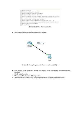 Gambar 3 : Setting dhcp pada router



sekarang perhatikan perubahan pada design jaringan

Gambar 4 : Semua lampu merah akan berubah menjadi hijau






Nah, setelah router sudah kita setting, tiba saatnya untuk memberikan dhcp address pada
komputer
Klik 2x pada Komputer
Masuk pada Tab Desktop - IP Configuration
Jika sudah muncul kotak dialog - Langsung aja pilih DHCP seperti gambar berikut ini

 