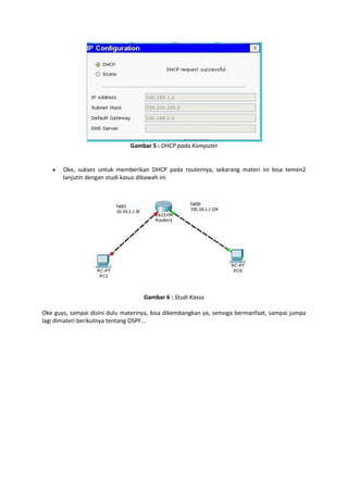 Gambar 5 : DHCP pada Komputer



Oke, sukses untuk memberikan DHCP pada routernya, sekarang materi ini bisa temen2
lanjutin dengan studi kasus dibawah ini

Gambar 6 : Studi Kasus
Oke guys, sampai disini dulu materinya, bisa dikembangkan ya, semoga bermanfaat, sampai jumpa
lagi dimateri berikutnya tentang OSPF...

 