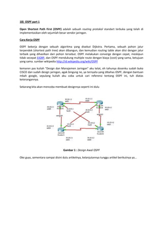 18) OSPF part 1
Open Shortest Path First (OSPF) adalah sebuah routing protokol standart terbuka yang telah di
implementasikan oleh sejumlah besar vendor jaringan.
Cara Kerja OSPF
OSPF bekerja dengan sebuah algoritma yang disebut Dijkstra. Pertama, sebuah pohon jalur
terpendek (shortest path tree) akan dibangun, dan kemudian routing table akan diisi dengan jalur
terbaik yang dihasilkan dari pohon tersebut. OSPF melakukan converge dengan cepat, meskipun
tidak secepat EIGRP, dan OSPF mendukung multiple route dengan biaya (cost) yang sama, ketujuan
yang sama. sumber wikipedia http://id.wikipedia.org/wiki/OSPF
kemaren pas kuliah "Design dan Manajemen Jaringan" aku telat, eh tahunya dosenku sudah buka
CISCO dan sudah design jaringan, agak bingung ne, ya ternyata yang dibahas OSPF, dengan bantuan
mbah google, sepulang kuliah aku coba untuk cari referensi tentang OSPF ini, tuh diatas
keterangannya.
Sekarang kita akan mencoba membuat designnya seperti ini dulu

Gambar 1 : Design Awal OSPF
Oke guys, sementara sampai disini dulu artikelnya, kelanjutannya tunggu artikel berikutnya ya...

 