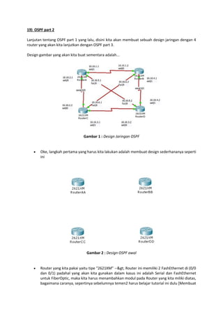 19) OSPF part 2
Lanjutan tentang OSPF part 1 yang lalu, disini kita akan membuat sebuah design jaringan dengan 4
router yang akan kita lanjutkan dengan OSPF part 3.
Design gambar yang akan kita buat sementara adalah...

Gambar 1 : Design Jaringan OSPF



Oke, langkah pertama yang harus kita lakukan adalah membuat design sederhananya seperti
ini

Gambar 2 : Design OSPF awal



Router yang kita pakai yaitu tipe "2621XM" --> Router ini memiliki 2 FashEthernet di (0/0
dan 0/1) padahal yang akan kita gunakan dalam kasus ini adalah Serial dan FashEthernet
untuk FiberOptic, maka kita harus menambahkan modul pada Router yang kita miliki diatas,
bagaimana caranya, sepertinya sebelumnya temen2 harus belajar tutorial ini dulu [Membuat

 