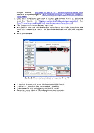 






Jaringan Wireless : http://www.phc.web.id/2010/11/membuat-jaringan-wireless.html]
kemudian dilanjutkan dengan ini [http://www.phc.web.id/2011/03/studi-kasus-jaringan-1router-4.html]
Untuk dasar pembelajaran pemberian IP ADDRESS pada ROUTER melalui CLI (Command
Line) bisa dipelajari ini [http://www.phc.web.id/2010/11/jaringan-router.html] dan
[http://www.phc.web.id/2010/11/studi-kasus-jaringan-router-komputer.html]
Oke, namun materi tersebut akan saya ulang disini
Yups, langkah awal yang harus kita lakukan menambahkan modul baru seperti yang saya
bilang yaitu 1 modul serial "WIC-2T" dan 1 modul fashethernet untuk fiber optic "NM-1FEFX"
Klik 2x pada RouteAA

Gambar 3 : Menambahkan Modul Serial baru untuk Router AA






(1) matikan terlebih dahulu router agar bisa dipasang modul serial
(2) klik WIC-2T, modul sekaligus sudah memilik 2 port serial
(3) klik dan tahan (drag n drop) geser pada point no 4 diatas
Jika sukses, jangan hidupkan dulu router, perhatikan kelanjutannya

 