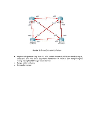 Gambar 8 : Semua Port sudah terhubung






Beginilah design OSPF yang akan kita buat, sementara semua port sudah kita hubungkan,
selanjutnya akan kita bahas bagaimana memberikan IP ADDRESS dan menghubungkan
masing-masing ROUTER ini agar bisa terkoneksi
Tunggu artikel berikutnya
Semoga Bermanfaat

 