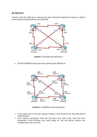 20) OSPF part 3
Lanjutan artikel dari OSPF part 2, sekarang kita akan melanjutkan bagaimana mengatur ip address
untuk masing-masing ROUTER dan mencoba PING

Gambar 1 : Hasil Akhir dari OSPF part 2



Aturlah IP ADDRESS setiap port router seperti gambar dibawah ini

Gambar 2 : IP ADDRESS masing-masing port




Untuk tahap awal ini kita akan setting IP Address untuk RouterAA dan RouterBB beserta
CLOCK RATEnya
ohya, sebelum memberikan clock rate, kita harus tahu, pada router mana kita harus
memberikan CLOCK RATEnya, pak taufiq bilang sih, pas ada jamnya, gimana cara
mengetahuinya, oke, kita coba,

 