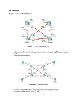 21) OSPF part 4

lanjutan dari hasil akhir OSPF part 3

Gambar 1 : Hasil Akhir OSPF part 3



sekarang akan kita lanjutkan dengan memasang komputer pada tiap2 Router pada port
fa0/0
Perhatikan gambar berikut

Gambar 2 : Design Lengkap



Bisa kan setting ne Komputer, langsung aja ya, jangan lupa gatewaynya
Perhatikan gambar berikut untuk PCAA

 