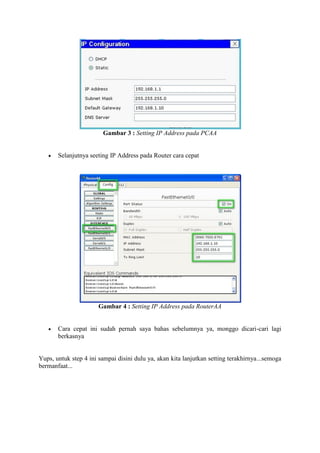Gambar 3 : Setting IP Address pada PCAA


Selanjutnya seeting IP Address pada Router cara cepat

Gambar 4 : Setting IP Address pada RouterAA


Cara cepat ini sudah pernah saya bahas sebelumnya ya, monggo dicari-cari lagi
berkasnya

Yups, untuk step 4 ini sampai disini dulu ya, akan kita lanjutkan setting terakhirnya...semoga
bermanfaat...

 