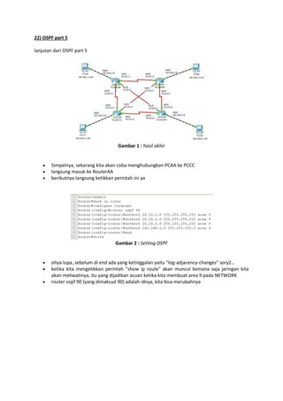 22) OSPF part 5
lanjutan dari OSPF part 5

Gambar 1 : hasil akhir





Simpelnya, sekarang kita akan coba menghubungkan PCAA ke PCCC
langsung masuk ke RouterAA
berikutnya langsung ketikkan perintah ini ya

Gambar 2 : Setting OSPF





ohya lupa, sebelum di end ada yang ketinggalan yaitu “log-adjacency-changes” sory2…
ketika kita mengetikkan perintah "show ip route" akan muncul kemana saja jaringan kita
akan meliwatinya, itu yang dijadikan acuan ketika kita membuat area 9 pada NETWORK
router ospf 90 (yang dimaksud 90) adalah idnya, kita bisa merubahnya

 