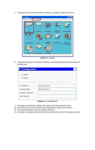 7. Tahap berikutnya untuk memberikan IP Address, perhatikan langkah berikut ini…

Gambar 3 : Desktop
8. Tahap disini kita akan memberikan IP Address…klik tab desktop diatas dan klik pilihan IP
Configuration

Gambar 4 : IP Configuration
9.
10.
11.
12.

Settinglah dan Rubahlah ip address dan subnet mask seperti gambar diatas…
Untuk basis /24 itu berarti subnet mask yang diberikan adalah 255.255.255.0
Untuk subnetting akan coba saya jelaskan menyusul…
Jika sudah, langsung aja disclose dan beralih pada laptop 2, lakukan hal yang sama pada

 