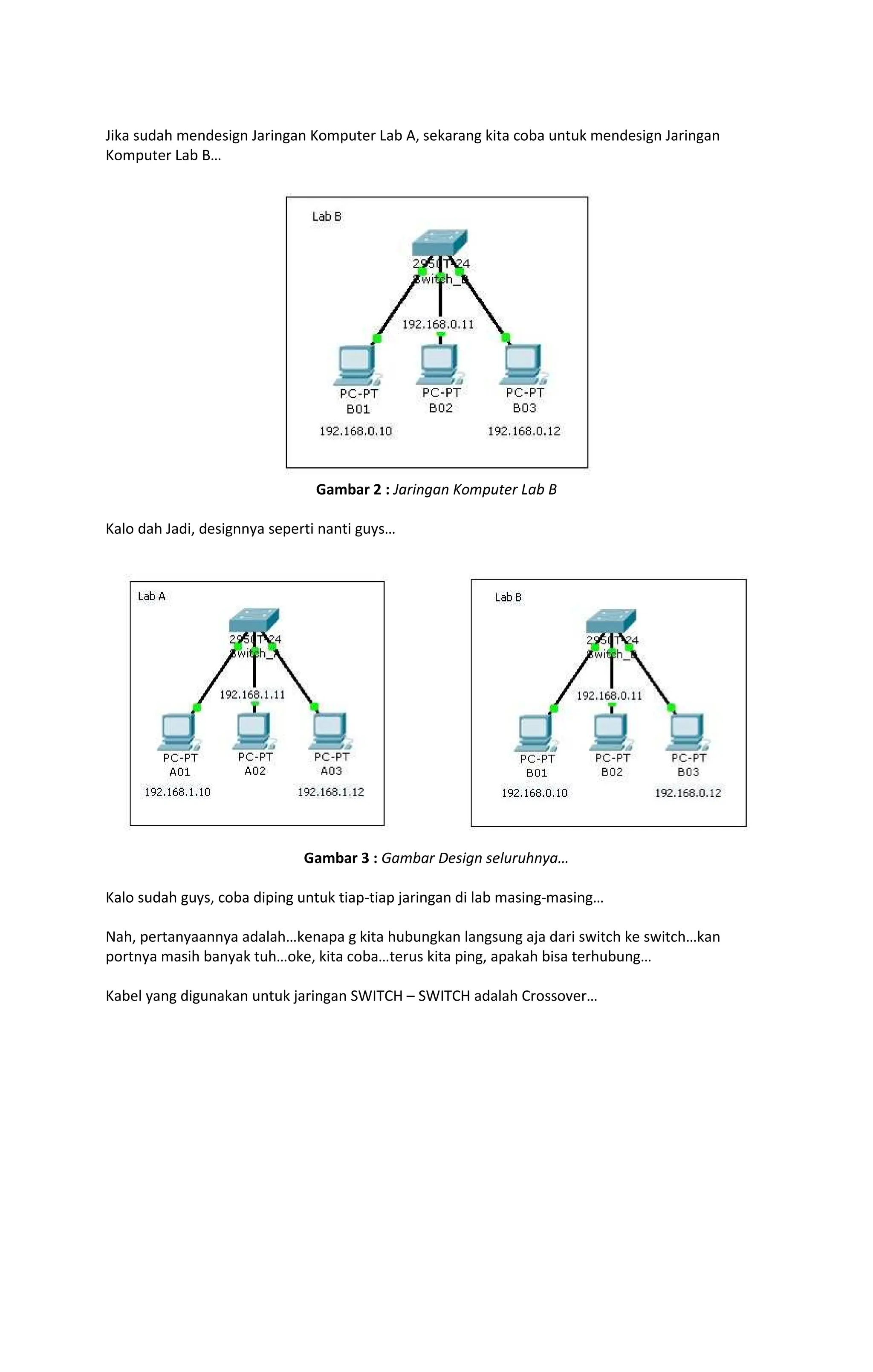 Jika sudah mendesign Jaringan Komputer Lab A, sekarang kita coba untuk mendesign Jaringan
Komputer Lab B
Gambar 2 : Jaringan Komputer Lab B
Kalo dah Jadi, designnya seperti nanti guys
Gambar 3 : Gambar Design seluruhnya
Kalo sudah guys, coba diping untuk tiap-tiap jaringan di lab masing-masing
Nah, pertanyaannya adalah kenapa g kita hubungkan langsung aja dari switch ke switch kan
portnya masih banyak tuh oke, kita coba terus kita ping, apakah bisa terhubung
Kabel yang digunakan untuk jaringan SWITCH SWITCH adalah Crossover
 