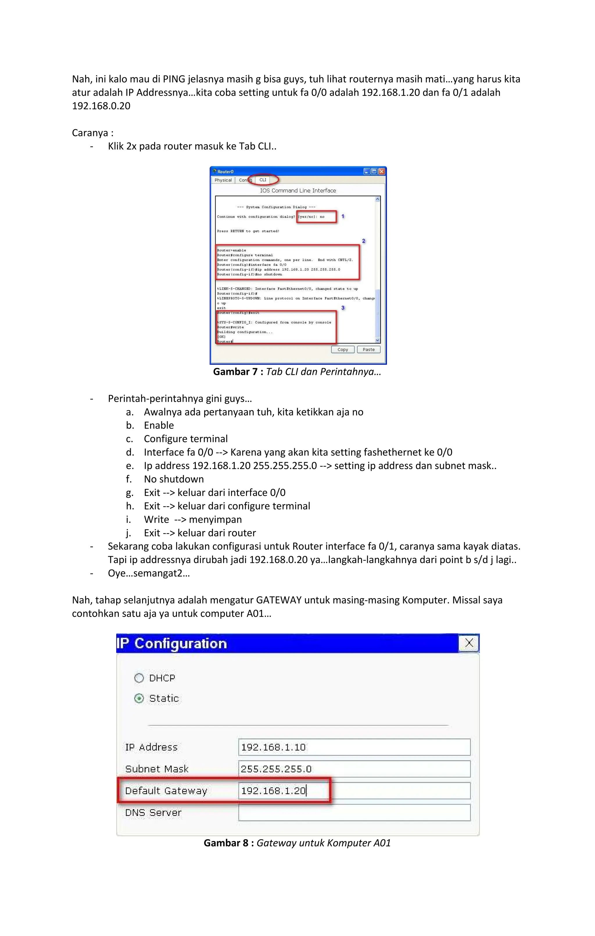 Nah, ini kalo mau di PING jelasnya masih g bisa guys, tuh lihat routernya masih mati yang harus kita
atur adalah IP Addressnya kita coba setting untuk fa 0/0 adalah 192.168.1.20 dan fa 0/1 adalah
192.168.0.20
Caranya :
- Klik 2x pada router masuk ke Tab CLI..
Gambar 7 : Tab CLI dan Perintahnya
- Perintah-perintahnya gini guys
a. Awalnya ada pertanyaan tuh, kita ketikkan aja no
b. Enable
c. Configure terminal
d. Interface fa 0/0 --> Karena yang akan kita setting fashethernet ke 0/0
e. Ip address 192.168.1.20 255.255.255.0 --> setting ip address dan subnet mask..
f. No shutdown
g. Exit --> keluar dari interface 0/0
h. Exit --> keluar dari configure terminal
i. Write --> menyimpan
j. Exit --> keluar dari router
- Sekarang coba lakukan configurasi untuk Router interface fa 0/1, caranya sama kayak diatas.
Tapi ip addressnya dirubah jadi 192.168.0.20 ya langkah-langkahnya dari point b s/d j lagi..
- Oye semangat2
Nah, tahap selanjutnya adalah mengatur GATEWAY untuk masing-masing Komputer. Missal saya
contohkan satu aja ya untuk computer A01
Gambar 8 : Gateway untuk Komputer A01
 