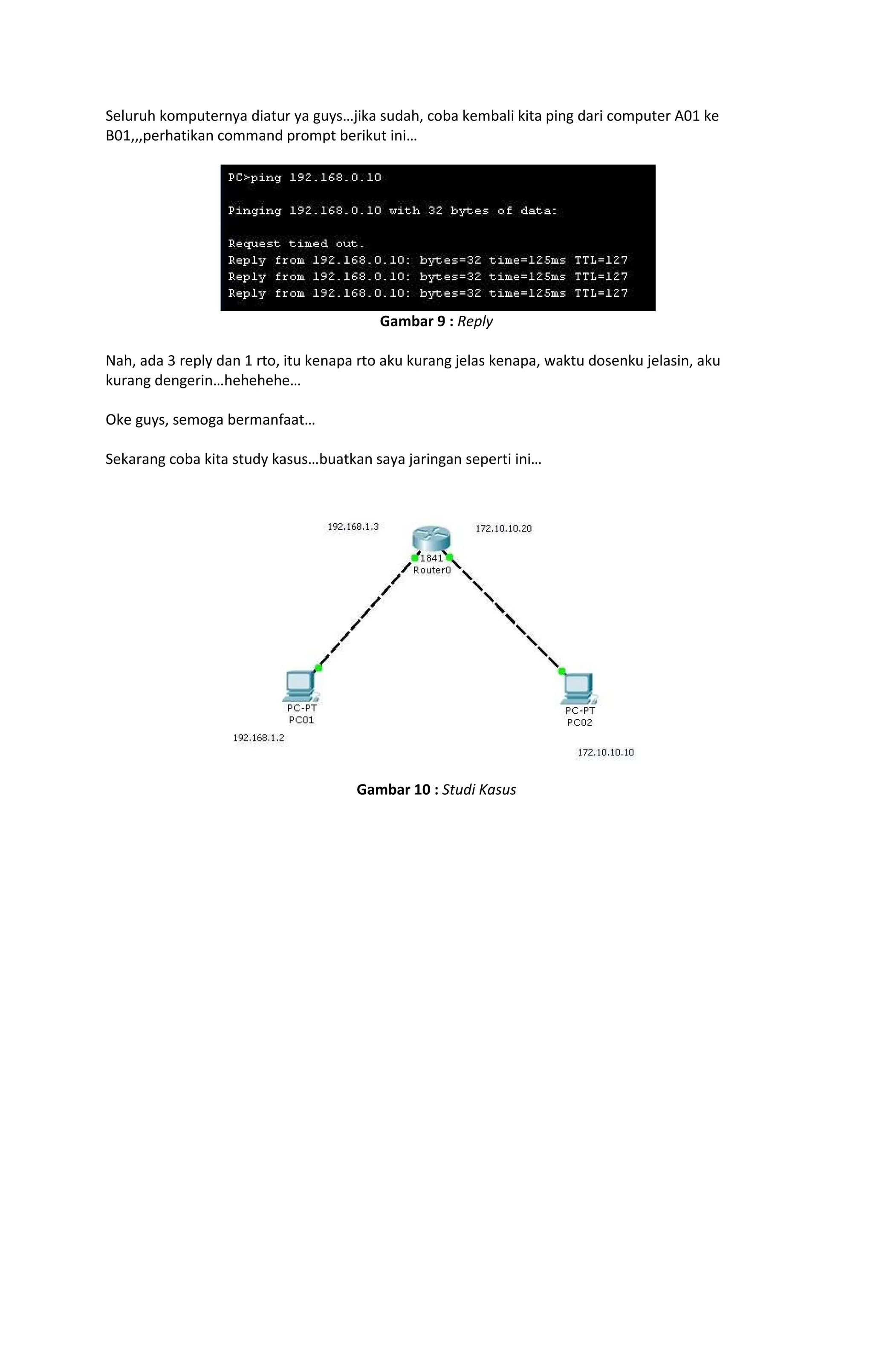 Seluruh komputernya diatur ya guys jika sudah, coba kembali kita ping dari computer A01 ke
B01,,,perhatikan command prompt berikut ini
Gambar 9 : Reply
Nah, ada 3 reply dan 1 rto, itu kenapa rto aku kurang jelas kenapa, waktu dosenku jelasin, aku
kurang dengerin hehehehe
Oke guys, semoga bermanfaat
Sekarang coba kita study kasus buatkan saya jaringan seperti ini
Gambar 10 : Studi Kasus
 