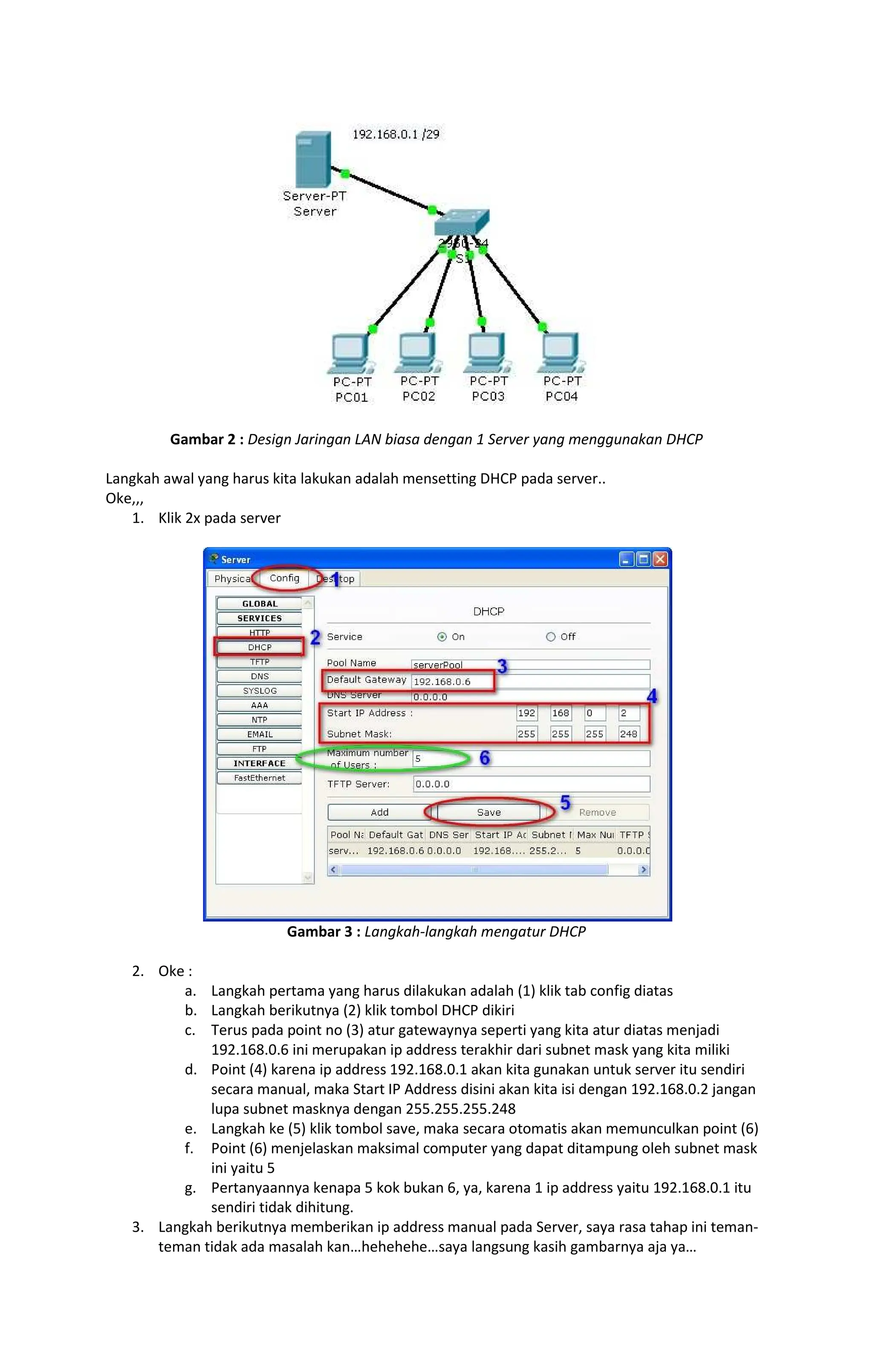 Gambar 2 : Design Jaringan LAN biasa dengan 1 Server yang menggunakan DHCP
Langkah awal yang harus kita lakukan adalah mensetting DHCP pada server..
Oke,,,
1. Klik 2x pada server
Gambar 3 : Langkah-langkah mengatur DHCP
2. Oke :
a. Langkah pertama yang harus dilakukan adalah (1) klik tab config diatas
b. Langkah berikutnya (2) klik tombol DHCP dikiri
c. Terus pada point no (3) atur gatewaynya seperti yang kita atur diatas menjadi
192.168.0.6 ini merupakan ip address terakhir dari subnet mask yang kita miliki
d. Point (4) karena ip address 192.168.0.1 akan kita gunakan untuk server itu sendiri
secara manual, maka Start IP Address disini akan kita isi dengan 192.168.0.2 jangan
lupa subnet masknya dengan 255.255.255.248
e. Langkah ke (5) klik tombol save, maka secara otomatis akan memunculkan point (6)
f. Point (6) menjelaskan maksimal computer yang dapat ditampung oleh subnet mask
ini yaitu 5
g. Pertanyaannya kenapa 5 kok bukan 6, ya, karena 1 ip address yaitu 192.168.0.1 itu
sendiri tidak dihitung.
3. Langkah berikutnya memberikan ip address manual pada Server, saya rasa tahap ini teman-
teman tidak ada masalah kan hehehehe saya langsung kasih gambarnya aja ya
 