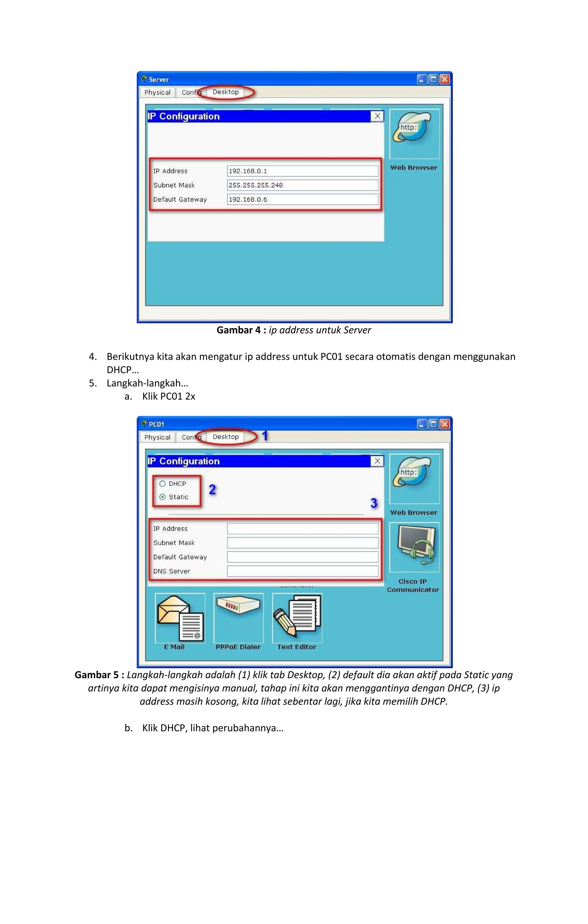 Gambar 4 : ip address untuk Server
4. Berikutnya kita akan mengatur ip address untuk PC01 secara otomatis dengan menggunakan
DHCP
5. Langkah-langkah
a. Klik PC01 2x
Gambar 5 : Langkah-langkah adalah (1) klik tab Desktop, (2) default dia akan aktif pada Static yang
artinya kita dapat mengisinya manual, tahap ini kita akan menggantinya dengan DHCP, (3) ip
address masih kosong, kita lihat sebentar lagi, jika kita memilih DHCP.
b. Klik DHCP, lihat perubahannya
 