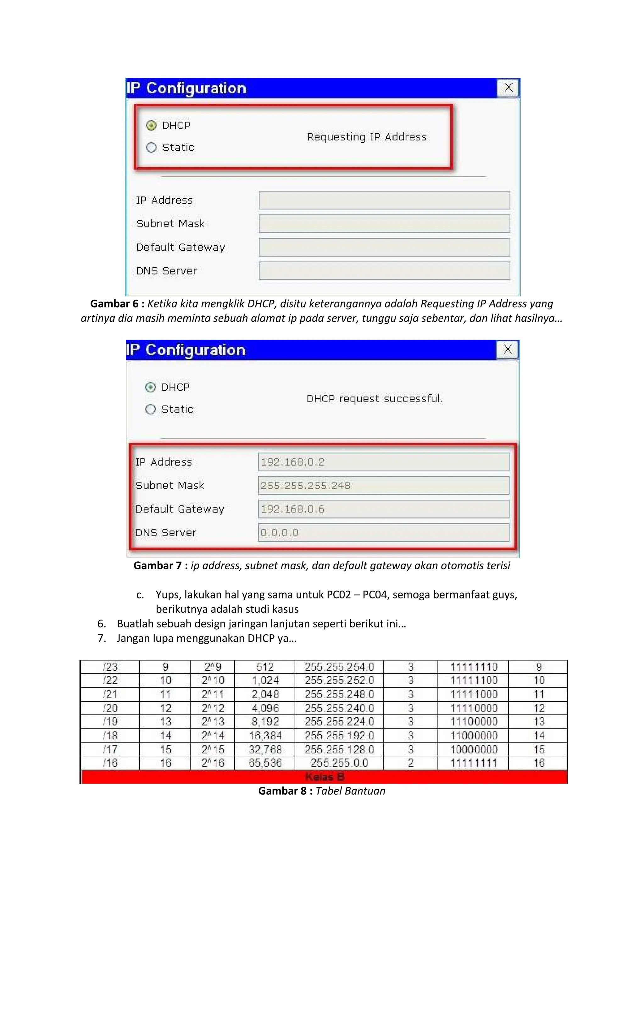 Gambar 6 : Ketika kita mengklik DHCP, disitu keterangannya adalah Requesting IP Address yang
artinya dia masih meminta sebuah alamat ip pada server, tunggu saja sebentar, dan lihat hasilnya
Gambar 7 : ip address, subnet mask, dan default gateway akan otomatis terisi
c. Yups, lakukan hal yang sama untuk PC02 PC04, semoga bermanfaat guys,
berikutnya adalah studi kasus
6. Buatlah sebuah design jaringan lanjutan seperti berikut ini
7. Jangan lupa menggunakan DHCP ya
Gambar 8 : Tabel Bantuan
 
