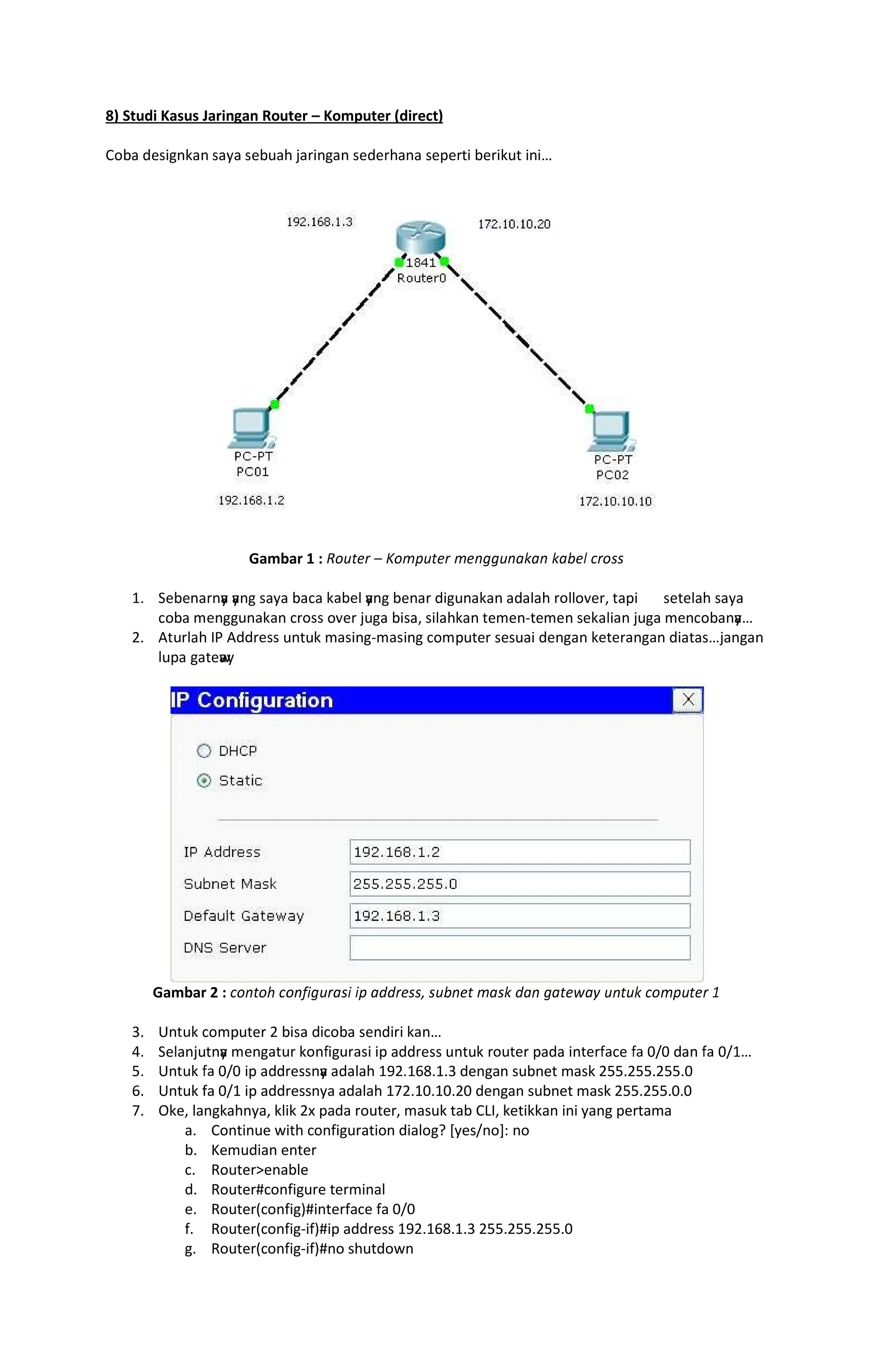 8) Studi Kasus Jaringan Router Komputer (direct)
                
Gambar 1 :    ! ##
$%   y
 y
    ' ( y
       ( (()*  (  
' +    ' )   * (  + ,+  (   + ' y

-% . ( /0 .  + ,+  '+        1 
(  w
y
Gambar 2 : 2 34#4 4 55##6 # # 5 78   9
:% ;  '+  -  '   
% (   y
 +    =         =' = ?  = ?$
@% ;  = ?   y
 ( $A-%$68.1.3 dengan subnet mask 255.255.255.0
6. Untuk fa 0/1 ip addressnya adalah 172.10.10.20 dengan subnet mask 255.255.0.0
7. Oke, langkahnya, klik 2x pada router, masuk tab CLI, ketikkan ini yang pertama
a. Continue with configuration dialog? [yes/no]: no
b. Kemudian enter
c. Routerenable
d. Router#configure terminal
e. Router(config)#interface fa 0/0
f. Router(config-if)#ip address 192.168.1.3 255.255.255.0
g. Router(config-if)#no shutdown
 