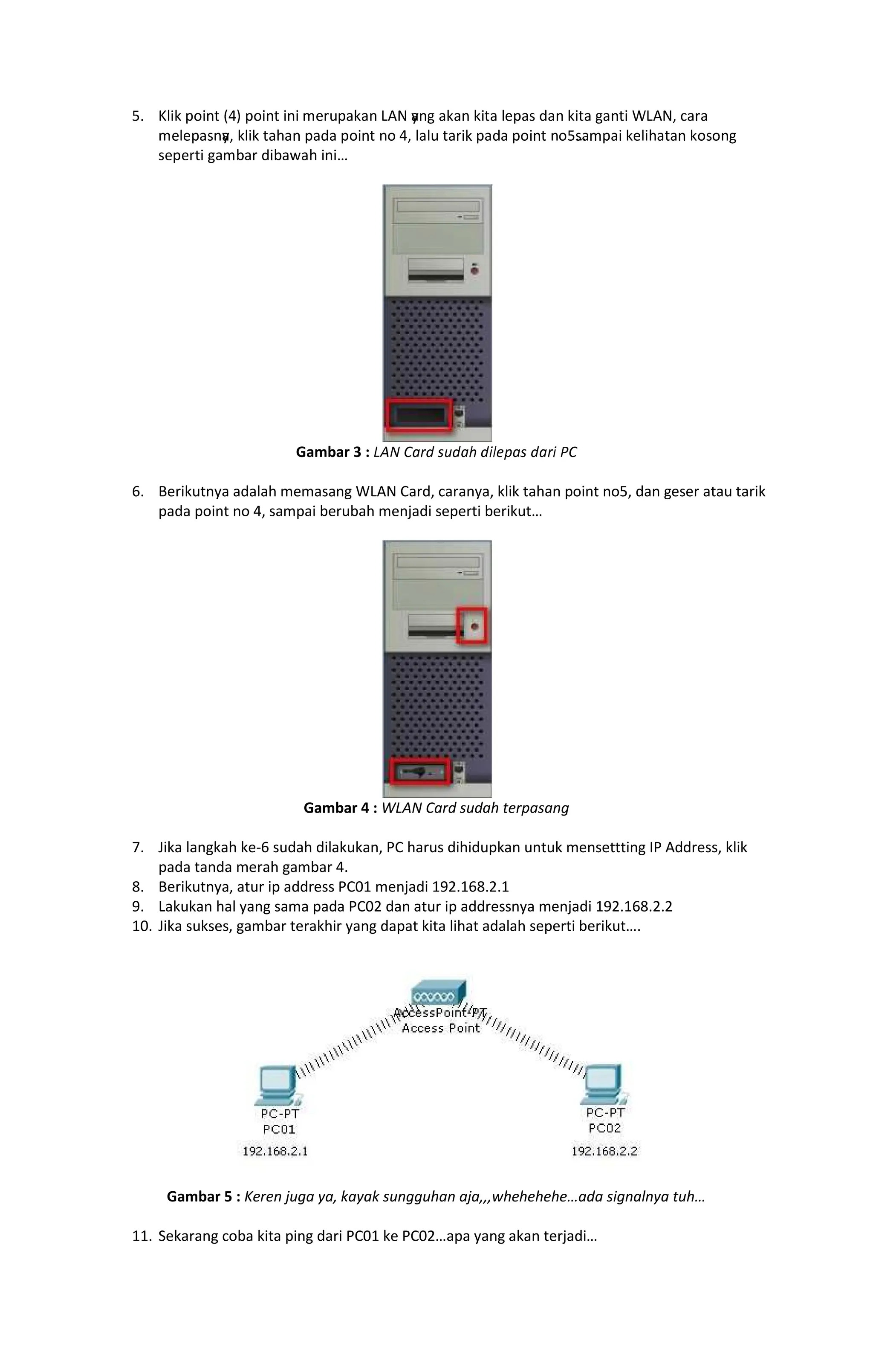 “” •–—˜ ™š—›œ žŸ ™š—›œ —›— ¡¢£™¤˜¤› ¥¦§ y
¤›¨ ¤˜¤› ˜—œ¤ –¡™¤© ª¤› ˜—œ¤ ¨¤›œ— «¥¦§¬ ­¤¢¤
¡–¡™¤©›y
¤¬ ˜–—˜ œ¤®¤› ™¤ª¤ ™š—›œ ›š ž¬ –¤–£ œ¤¢—˜ ™¤ª¤ ™š—›œ ›š“©¤ ™¤— ˜¡–—®¤œ¤› ˜š©š›¨
©¡™¡¢œ— ¨¤ ¯¤¢ ª—¯¤°¤® —›—
Gambar 3 : ±²³ ´µ¶· ¸¹·µº ·»¼½¾µ¸ ·µ¶» ¿´
6. Berikutnya adalah memasang WLAN Card, caranya, klik tahan point no5, dan geser atau tarik
pada point no 4, sampai berubah menjadi seperti berikut
Gambar 4 : WLAN Card sudah terpasang
7. Jika langkah ke-6 sudah dilakukan, PC harus dihidupkan untuk mensettting IP Address, klik
pada tanda merah gambar 4.
8. Berikutnya, atur ip address PC01 menjadi 192.168.2.1
9. Lakukan hal yang sama pada PC02 dan atur ip addressnya menjadi 192.168.2.2
10. Jika sukses, gambar terakhir yang dapat kita lihat adalah seperti berikut .
Gambar 5 : Keren juga ya, kayak sungguhan aja,,,whehehehe ada signalnya tuh
11. Sekarang coba kita ping dari PC01 ke PC02 apa yang akan terjadi
 