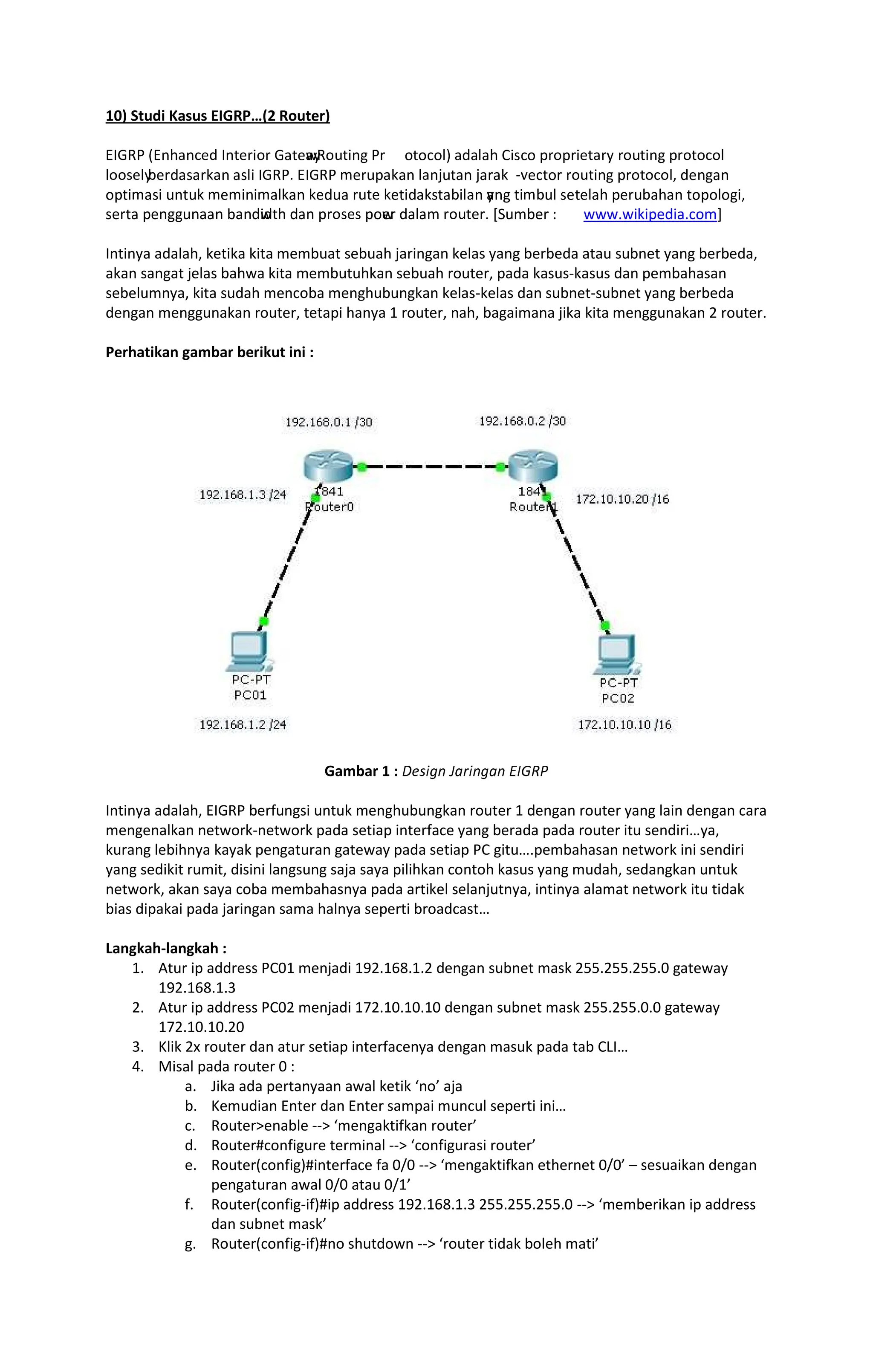 10) Studi Kasus EIGRP (2 Router)
ÙÚÛÜÝ ÞÙßàáßâãä Úßåãæçèæ Ûáåãw
áy
Üèéåçßê Ýæ èåèâèëì áäáëáà íçîâè ïæèïæçãåáæð æèéåçßê ïæèåèâèë
ëèèîãëy
ñãæäáîáæòáß áîëç ÚÛÜÝó ÙÚÛÜÝ ôãæéïáòáß ëáßõéåáß õáæáò ö÷ãâåèæ æèéåçßê ïæèåèâèëø äãßêáß
èïåçôáîç éßåéò ôãôçßçôáëòáß òãäéá æéåã òãåçäáòîåáñçëáß y
áßê åçôñéë îãåãëáà ïãæéñáàáß åèïèëèêçø
îãæåá ïãßêêéßááß ñáßäw
çäåà äáß ïæèîãî ïèw
ãæ äáëáô æèéåãæó [Sumber : www.wikipedia.com]
Intinya adalah, ketika kita membuat sebuah jaringan kelas yang berbeda atau subnet yang berbeda,
akan sangat jelas bahwa kita membutuhkan sebuah router, pada kasus-kasus dan pembahasan
sebelumnya, kita sudah mencoba menghubungkan kelas-kelas dan subnet-subnet yang berbeda
dengan menggunakan router, tetapi hanya 1 router, nah, bagaimana jika kita menggunakan 2 router.
Perhatikan gambar berikut ini :
Gambar 1 : ùúûüýþ ÿ üþý þ 
Intinya adalah, EIGRP berfungsi untuk menghubungkan router 1 dengan router yang lain dengan cara
mengenalkan network-network pada setiap interface yang berada pada router itu sendiri ya,
kurang lebihnya kayak pengaturan gateway pada setiap PC gitu .pembahasan network ini sendiri
yang sedikit rumit, disini langsung saja saya pilihkan contoh kasus yang mudah, sedangkan untuk
network, akan saya coba membahasnya pada artikel selanjutnya, intinya alamat network itu tidak
bias dipakai pada jaringan sama halnya seperti broadcast
Langkah-langkah :
1. Atur ip address PC01 menjadi 192.168.1.2 dengan subnet mask 255.255.255.0 gateway
192.168.1.3
2. Atur ip address PC02 menjadi 172.10.10.10 dengan subnet mask 255.255.0.0 gateway
172.10.10.20
3. Klik 2x router dan atur setiap interfacenya dengan masuk pada tab CLI
4. Misal pada router 0 :
a. Jika ada pertanyaan awal ketik no aja
b. Kemudian Enter dan Enter sampai muncul seperti ini
c. Routerenable -- mengaktifkan router
d. Router#configure terminal -- configurasi router
e. Router(config)#interface fa 0/0 -- mengaktifkan ethernet 0/0 sesuaikan dengan
pengaturan awal 0/0 atau 0/1
f. Router(config-if)#ip address 192.168.1.3 255.255.255.0 -- memberikan ip address
dan subnet mask
g. Router(config-if)#no shutdown -- router tidak boleh mati
 