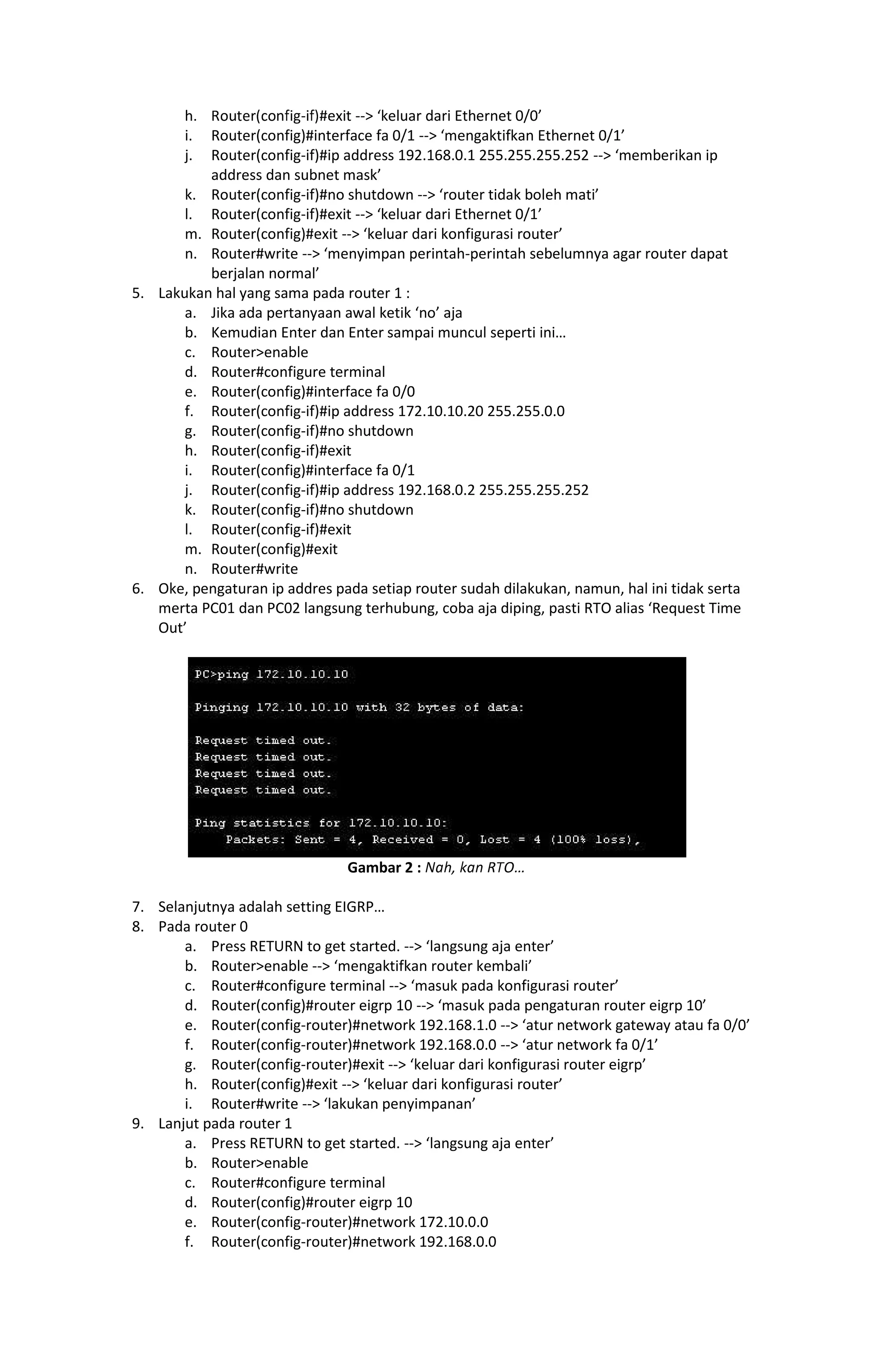 #exit -- keluar dari Ethernet 0/0
i. Router(config)#interface fa 0/1 -- mengaktifkan Ethernet 0/1
j. Router(config-if)#ip address 192.168.0.1 255.255.255.252 -- memberikan ip
address dan subnet mask
k. Router(config-if)#no shutdown -- router tidak boleh mati
l. Router(config-if)#exit -- keluar dari Ethernet 0/1
m. Router(config)#exit -- keluar dari konfigurasi router
n. Router#write -- menyimpan perintah-perintah sebelumnya agar router dapat
berjalan normal
5. Lakukan hal yang sama pada router 1 :
a. Jika ada pertanyaan awal ketik no aja
b. Kemudian Enter dan Enter sampai muncul seperti ini
c. Routerenable
d. Router#configure terminal
e. Router(config)#interface fa 0/0
f. Router(config-if)#ip address 172.10.10.20 255.255.0.0
g. Router(config-if)#no shutdown
h. Router(config-if)#exit
i. Router(config)#interface fa 0/1
j. Router(config-if)#ip address 192.168.0.2 255.255.255.252
k. Router(config-if)#no shutdown
l. Router(config-if)#exit
m. Router(config)#exit
n. Router#write
6. Oke, pengaturan ip addres pada setiap router sudah dilakukan, namun, hal ini tidak serta
merta PC01 dan PC02 langsung terhubung, coba aja diping, pasti RTO alias Request Time
Out
Gambar 2 :   
7. Selanjutnya adalah setting EIGRP
8. Pada router 0
a. Press RETURN to get started. -- langsung aja enter
b. Routerenable -- mengaktifkan router kembali
c. Router#configure terminal -- masuk pada konfigurasi router
d. Router(config)#router eigrp 10 -- masuk pada pengaturan router eigrp 10
e. Router(config-router)#network 192.168.1.0 -- atur network gateway atau fa 0/0
f. Router(config-router)#network 192.168.0.0 -- atur network fa 0/1
g. Router(config-router)#exit -- keluar dari konfigurasi router eigrp
h. Router(config)#exit -- keluar dari konfigurasi router
i. Router#write -- lakukan penyimpanan
9. Lanjut pada router 1
a. Press RETURN to get started. -- langsung aja enter
b. Routerenable
c. Router#configure terminal
d. Router(config)#router eigrp 10
e. Router(config-router)#network 172.10.0.0
f. Router(config-router)#network 192.168.0.0
 
