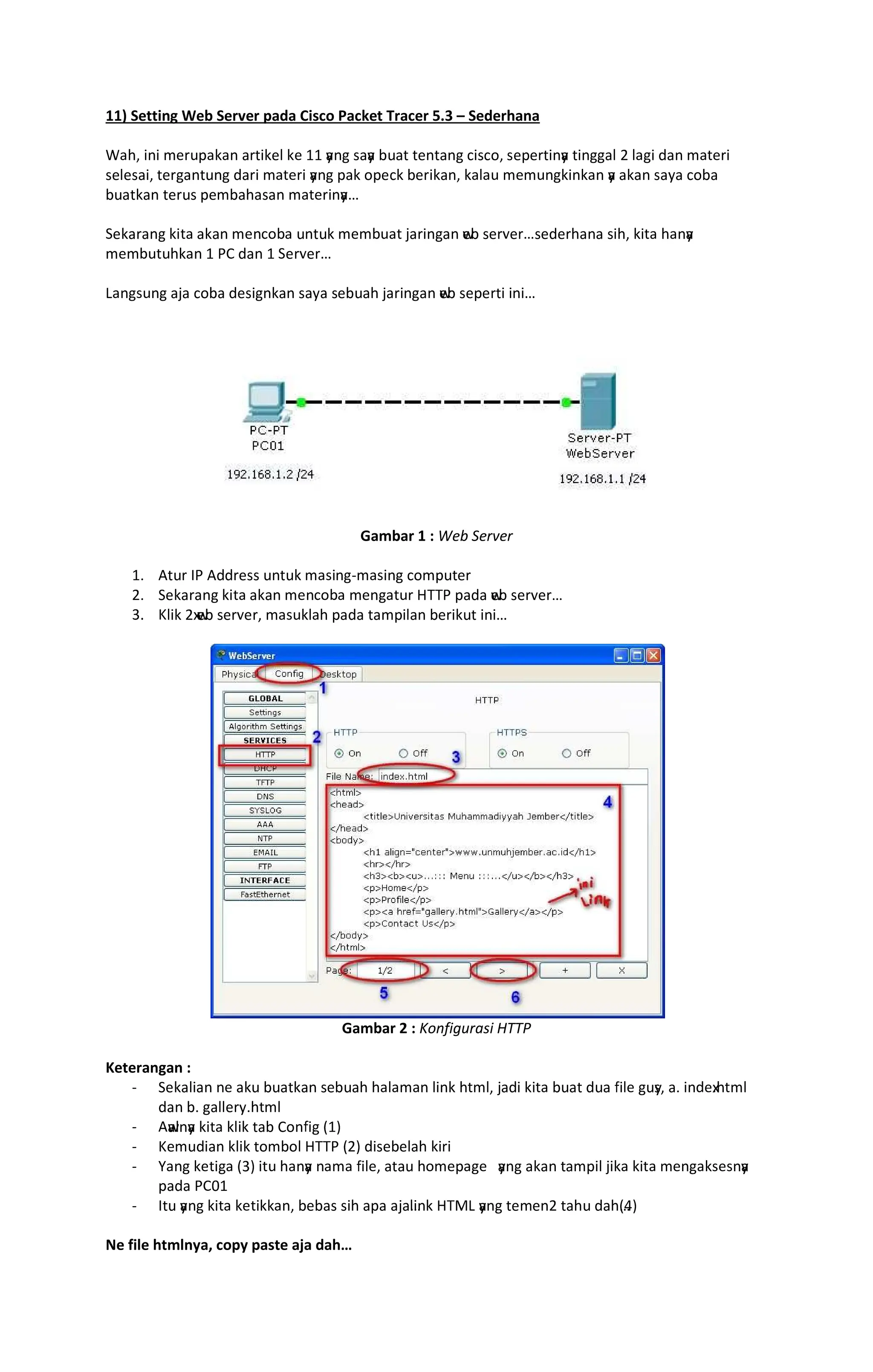 11) Setting Web Server pada Cisco Packet Tracer 5.3 Sederhana
EFGH IJI KLMNOFPFJ FMQIPLR PL SS y
FJT UFy
F VNFQ QLJQFJT WIUWXH ULOLMQIJy
F QIJTTFR Y RFTI ZFJ KFQLMI
ULRLUFIH QLMTFJQNJT ZFMI KFQLMI y
FJT OFP XOLWP VLMIPFJH PFRFN KLKNJTPIJPFJ y
F FPFJ UF[F WXVF
VNFQPFJ QLMNU OLKVFGFUFJ KFQLMIJy
F
LPFMFJT PIQF FPFJ KLJWXVF NJQNP KLKVNFQ ]FMIJTFJ w
LV ULM^LM_ULZLMGFJF UIGH PIQF GFJy
F
KLKVNQNGPFJ S `a ZFJ S LM^LM
bFJTUNJT F]F WXVF ZLUITJPFJ UF[F ULVNFG ]FMIJTFJ w
LV ULOLMQI IJI
Gambar 1 : Web Server
Sc dQNM e` dZZMLUU NJQNP KFUIJTfKFUIJT WXKONQLM
Yc LPFMFJT PIQF FPFJ KLJWXVF KLJTFQNM ghh` OFZF w
LV ULM^LM_
ic jRIP Yx
w
LV ULM^LMH KFUNPRFG OFZF QFKOIRFJ VLMIPNQ IJI
Gambar 2 : Konfigurasi HTTP
Keterangan :
f LPFRIFJ JL FPN VNFQPFJ ULVNFG GFRFKFJ RIJP GQKRH ]FZI PIQF VNFQ ZNF kIRL TNy
UH Fc IJZLx
cGQKR
ZFJ Vc TFRRLM[cGQKR
f dw
FRJy
F PIQF PRIP QFV aXJkIT lSm
f jLKNZIFJ PRIP QXKVXR ghh` lYm ZIULVLRFG PIMI
f nFJT PLQITF lim IQN GFJy
F JFKF kIRLH FQFN GXKLOFTL y
FJT FPFJ QFKOIR ]IPF PIQF KLJTFPULUJy
F
OFZF `aoS
f eQN y
FJT PIQF PLQIPPFJH VLVFU UIG FOF F]FRIJP ghpb y
FJT QLKLJY QFGN ZFGlqm
Ne file htmlnya, copy paste aja dah
 