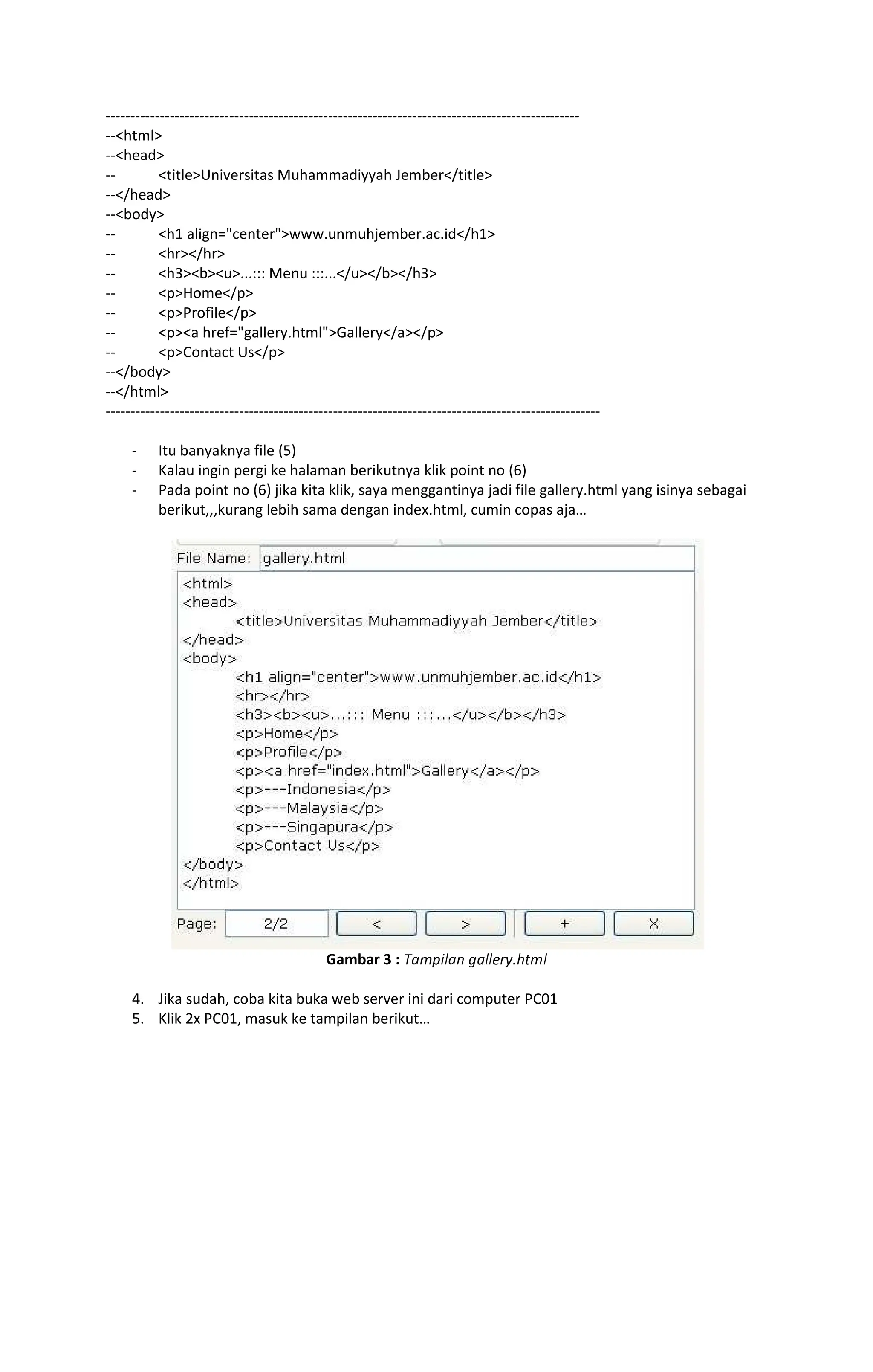 rrrrrrrrrrrrrrrrrrrrrrrrrrrrrrrrrrrrrrrrrrrrrrrrrrrrrrrrrrrrrrrrrrrrrrrrrrrrrrrrrrrrrrrrrrrrrrrr
rrhtml
--head
-- titleUniversitas Muhammadiyyah Jember/title
--/head
--body
-- h1 align=centerwww.unmuhjember.ac.id/h1
-- hr/hr
-- h3bu...::: Menu :::.../u/b/h3
-- pHome/p
-- pProfile/p
-- pa href=gallery.htmlGallery/a/p
-- pContact Us/p
--/body
--/html
----------------------------------------------------------------------------------------------------
- Itu banyaknya file (5)
- Kalau ingin pergi ke halaman berikutnya klik point no (6)
- Pada point no (6) jika kita klik, saya menggantinya jadi file gallery.html yang isinya sebagai
berikut,,,kurang lebih sama dengan index.html, cumin copas aja
Gambar 3 : stuvwxty ztxx{|}~€ux
4. Jika sudah, coba kita buka web server ini dari computer PC01
5. Klik 2x PC01, masuk ke tampilan berikut
 