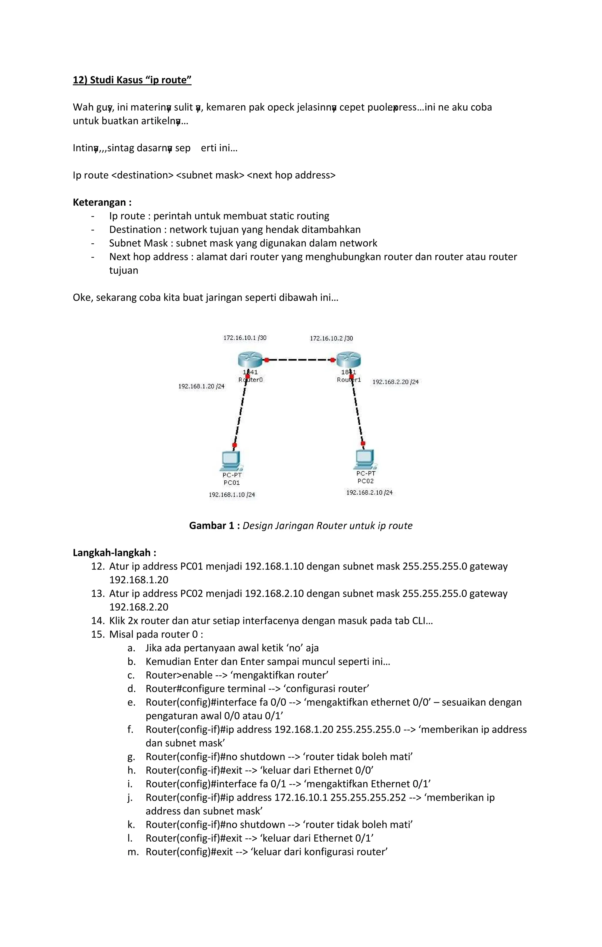 12) Studi Kasus ip route
‘’ “”y
•– —˜— ™‘š›œ—˜y
‘ •”—š y
‘– ž›™‘œ›˜ Ÿ‘ž Ÿ›¡ž ¢›‘•—˜˜y
‘ ¡›Ÿ›š Ÿ” ›x
Ÿœ›••£—˜— ˜› ‘ž” ¡ ¤‘
”˜š”ž ¤”‘šž‘˜ ‘œš—ž›˜y
‘
¥˜š—˜y
‘–––•—˜š‘“ ¦‘•‘œ˜y
‘ •›Ÿ ›œš— —˜—
¥Ÿ œ ”š› destination subnet mask next hop address
Keterangan :
- Ip route : perintah untuk membuat static routing
- Destination : network tujuan yang hendak ditambahkan
- Subnet Mask : subnet mask yang digunakan dalam network
- Next hop address : alamat dari router yang menghubungkan router dan router atau router
tujuan
Oke, sekarang coba kita buat jaringan seperti dibawah ini
Gambar 1 : §¨©ª«¬ ­®¯ª¬«®¬ °±²³¨¯ ²¬³²´ ªµ ¯±²³¨
Langkah-langkah :
12. Atur ip address PC01 menjadi 192.168.1.10 dengan subnet mask 255.255.255.0 gateway
192.168.1.20
13. Atur ip address PC02 menjadi 192.168.2.10 dengan subnet mask 255.255.255.0 gateway
192.168.2.20
14. Klik 2x router dan atur setiap interfacenya dengan masuk pada tab CLI
15. Misal pada router 0 :
a. Jika ada pertanyaan awal ketik no aja
b. Kemudian Enter dan Enter sampai muncul seperti ini
c. Routerenable -- mengaktifkan router
d. Router#configure terminal -- configurasi router
e. Router(config)#interface fa 0/0 -- mengaktifkan ethernet 0/0 sesuaikan dengan
pengaturan awal 0/0 atau 0/1
f. Router(config-if)#ip address 192.168.1.20 255.255.255.0 -- memberikan ip address
dan subnet mask
g. Router(config-if)#no shutdown -- router tidak boleh mati
h. Router(config-if)#exit -- keluar dari Ethernet 0/0
i. Router(config)#interface fa 0/1 -- mengaktifkan Ethernet 0/1
j. Router(config-if)#ip address 172.16.10.1 255.255.255.252 -- memberikan ip
address dan subnet mask
k. Router(config-if)#no shutdown -- router tidak boleh mati
l. Router(config-if)#exit -- keluar dari Ethernet 0/1
m. Router(config)#exit -- keluar dari konfigurasi router
 