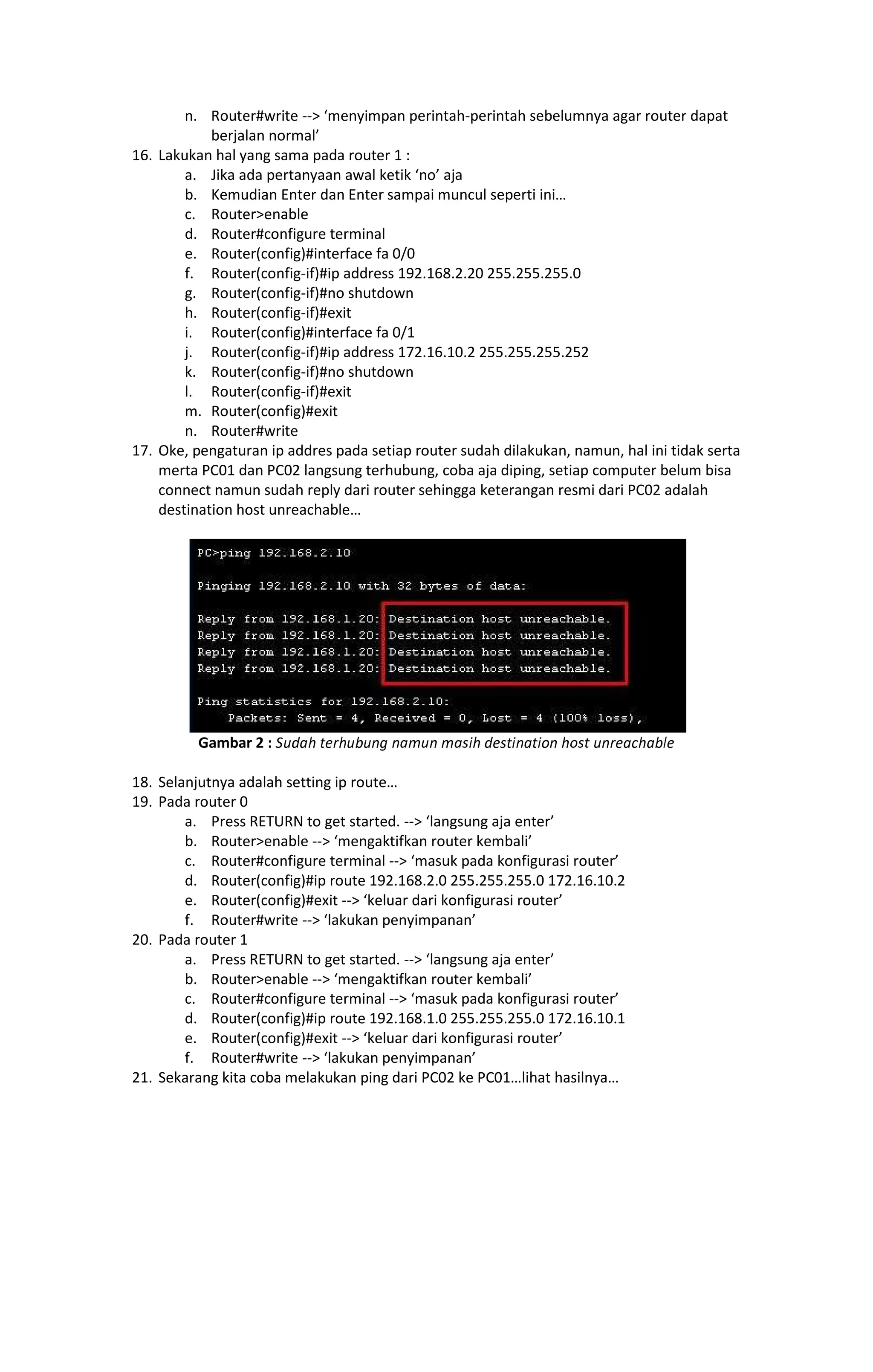 ¶· ¸¹º»¼½#write -- menyimpan perintah-perintah sebelumnya agar router dapat
berjalan normal
16. Lakukan hal yang sama pada router 1 :
a. Jika ada pertanyaan awal ketik no aja
b. Kemudian Enter dan Enter sampai muncul seperti ini
c. Routerenable
d. Router#configure terminal
e. Router(config)#interface fa 0/0
f. Router(config-if)#ip address 192.168.2.20 255.255.255.0
g. Router(config-if)#no shutdown
h. Router(config-if)#exit
i. Router(config)#interface fa 0/1
j. Router(config-if)#ip address 172.16.10.2 255.255.255.252
k. Router(config-if)#no shutdown
l. Router(config-if)#exit
m. Router(config)#exit
n. Router#write
17. Oke, pengaturan ip addres pada setiap router sudah dilakukan, namun, hal ini tidak serta
merta PC01 dan PC02 langsung terhubung, coba aja diping, setiap computer belum bisa
connect namun sudah reply dari router sehingga keterangan resmi dari PC02 adalah
destination host unreachable
Gambar 2 : ¾¿ÀÁÂ ÃÄÅÂ¿Æ¿ÇÈ ÇÁÉ¿Ç ÉÁÊËÂ ÀÄÊÃËÇÁÃËÌÇ ÂÌÊÃ ¿ÇÅÄÁÍÂÁÆÎÄ
18. Selanjutnya adalah setting ip route
19. Pada router 0
a. Press RETURN to get started. -- langsung aja enter
b. Routerenable -- mengaktifkan router kembali
c. Router#configure terminal -- masuk pada konfigurasi router
d. Router(config)#ip route 192.168.2.0 255.255.255.0 172.16.10.2
e. Router(config)#exit -- keluar dari konfigurasi router
f. Router#write -- lakukan penyimpanan
20. Pada router 1
a. Press RETURN to get started. -- langsung aja enter
b. Routerenable -- mengaktifkan router kembali
c. Router#configure terminal -- masuk pada konfigurasi router
d. Router(config)#ip route 192.168.1.0 255.255.255.0 172.16.10.1
e. Router(config)#exit -- keluar dari konfigurasi router
f. Router#write -- lakukan penyimpanan
21. Sekarang kita coba melakukan ping dari PC02 ke PC01 lihat hasilnya
 