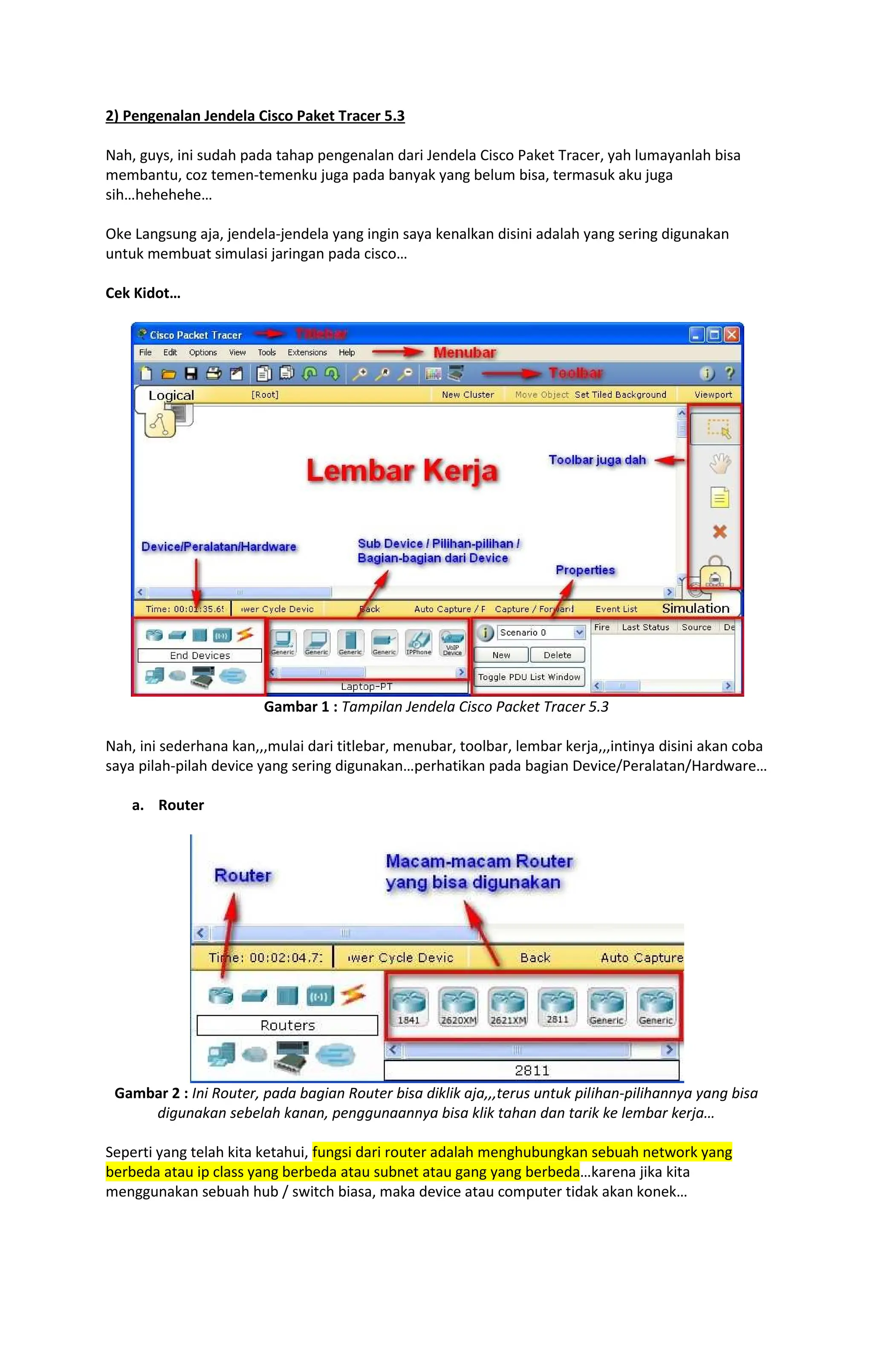 2) Pengenalan Jendela Cisco Paket Tracer 5.3
Nah, guys, ini sudah pada tahap pengenalan dari Jendela Cisco Paket Tracer, yah lumayanlah bisa
membantu, coz temen-temenku juga pada banyak yang belum bisa, termasuk aku juga
sih hehehehe
Oke Langsung aja, jendela-jendela yang ingin saya kenalkan disini adalah yang sering digunakan
untuk membuat simulasi jaringan pada cisco
Cek Kidot
Gambar 1 : Tampilan Jendela Cisco Packet Tracer 5.3
Nah, ini sederhana kan,,,mulai dari titlebar, menubar, toolbar, lembar kerja,,,intinya disini akan coba
saya pilah-pilah device yang sering digunakan perhatikan pada bagian Device/Peralatan/Hardware
a. Router
Gambar 2 : Ini Router, pada bagian Router bisa diklik aja,,,terus untuk pilihan-pilihannya yang bisa
digunakan sebelah kanan, penggunaannya bisa klik tahan dan tarik ke lembar kerja
Seperti yang telah kita ketahui, fungsi dari router adalah menghubungkan sebuah network yang
berbeda atau ip class yang berbeda atau subnet atau gang yang berbeda karena jika kita
menggunakan sebuah hub / switch biasa, maka device atau computer tidak akan konek
 